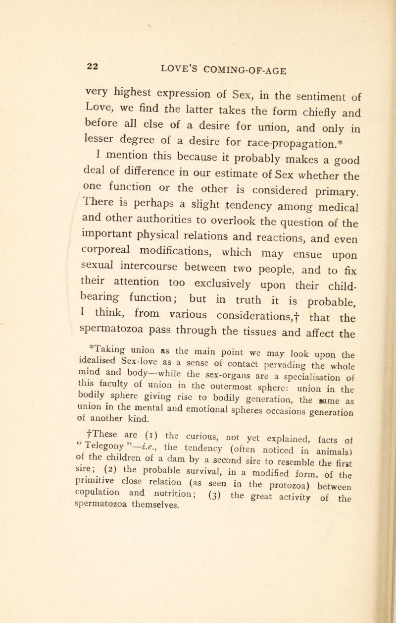 very highest expression of Sex, in the sentiment of Love, we find the latter takes the form chiefly and before all else of a desire for union, and only in lesser degree of a desire for race-propagation.* I mention this because it probably makes a good deal of difference in our estimate of Sex whether the one function or the other is considered primary. There is perhaps a slight tendency among medical and other authorities to overlook the question of the important physical relations and reactions, and even corporeal modifications, which may ensue upon sexual intercourse between two people, and to fix their attention too exclusively upon their child¬ bearing function; but in truth it is probable, I think, from various considerations,']' that the spermatozoa pass through the tissues and affect the 'Taking union as the main point we may look upon the idealised Sex-love as a sense of contact pervading the whole mind and body—while the sex-organs are a specialisation of this faculty of union in the outermost sphere: union in the bodily sphere giving rise to bodily generation, the same as union in the mental and emotional spheres occasions generation of another kind. „ ^hese “e (I) the curious’ not yet explained, facts of Telegony — i.e the tendency (often noticed in animals) of the children of a dam by a second sire to resemble the first Slre J. the Probable survival, in a modified form, of the primitive close relation (as seen in the protozoa) between copulation and nutrition; (3) the great activity of the spermatozoa themselves.