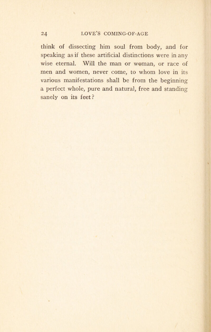 think of dissecting him soul from body, and for speaking as if these artificial distinctions were in any wise eternal. Will the man or woman, or race of men and women, never come, to whom love in its various manifestations shall be from the beginning a perfect whole, pure and natural, free and standing sanely on its feet?