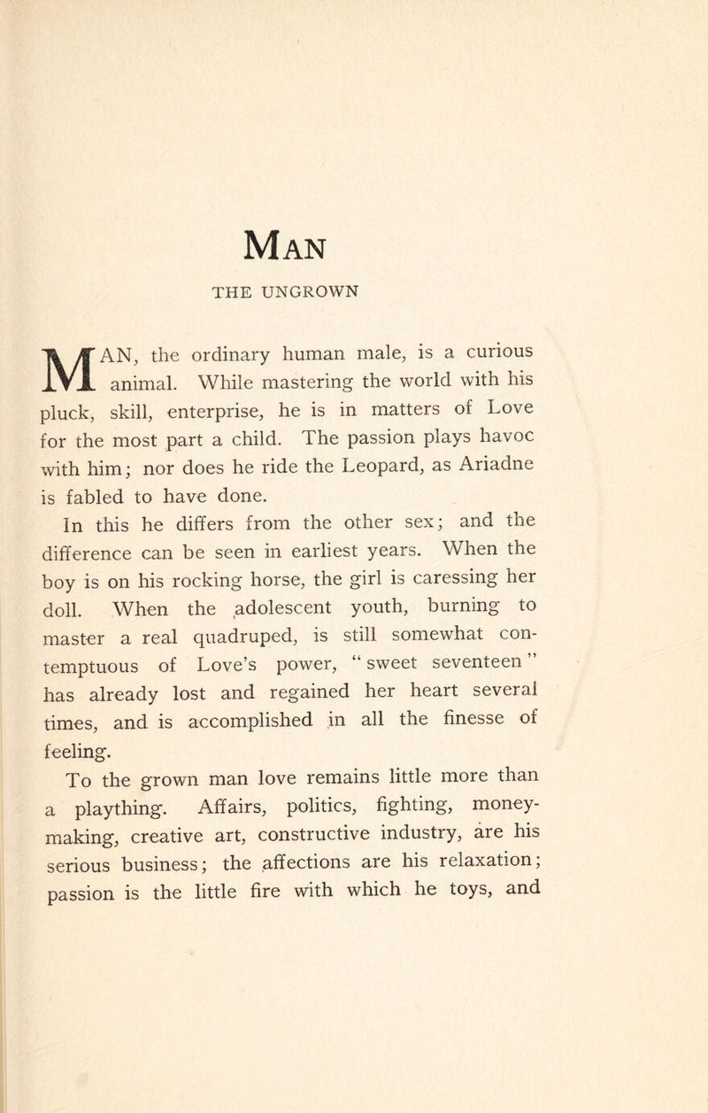 Man THE UNGROWN MAN, the ordinary human male, is a curious animal. While mastering the world with his pluck, skill, enterprise, he is in matters of Love for the most part a child. The passion plays havoc with him; nor does he ride the Leopard, as Ariadne is fabled to have done. In this he differs from the other sex; and the difference can be seen in earliest years. When the boy is on his rocking horse, the girl is caressing her doll. When the adolescent youth, burning to master a real quadruped, is still somewhat con¬ temptuous of Love’s power, “ sweet seventeen has already lost and regained her heart several times, and is accomplished in all the finesse of feeling. To the grown man love remains little more than a plaything. Affairs, politics, fighting, money¬ making, creative art, constructive industry, are his serious business; the affections are his relaxation; passion is the little fire with which he toys, and