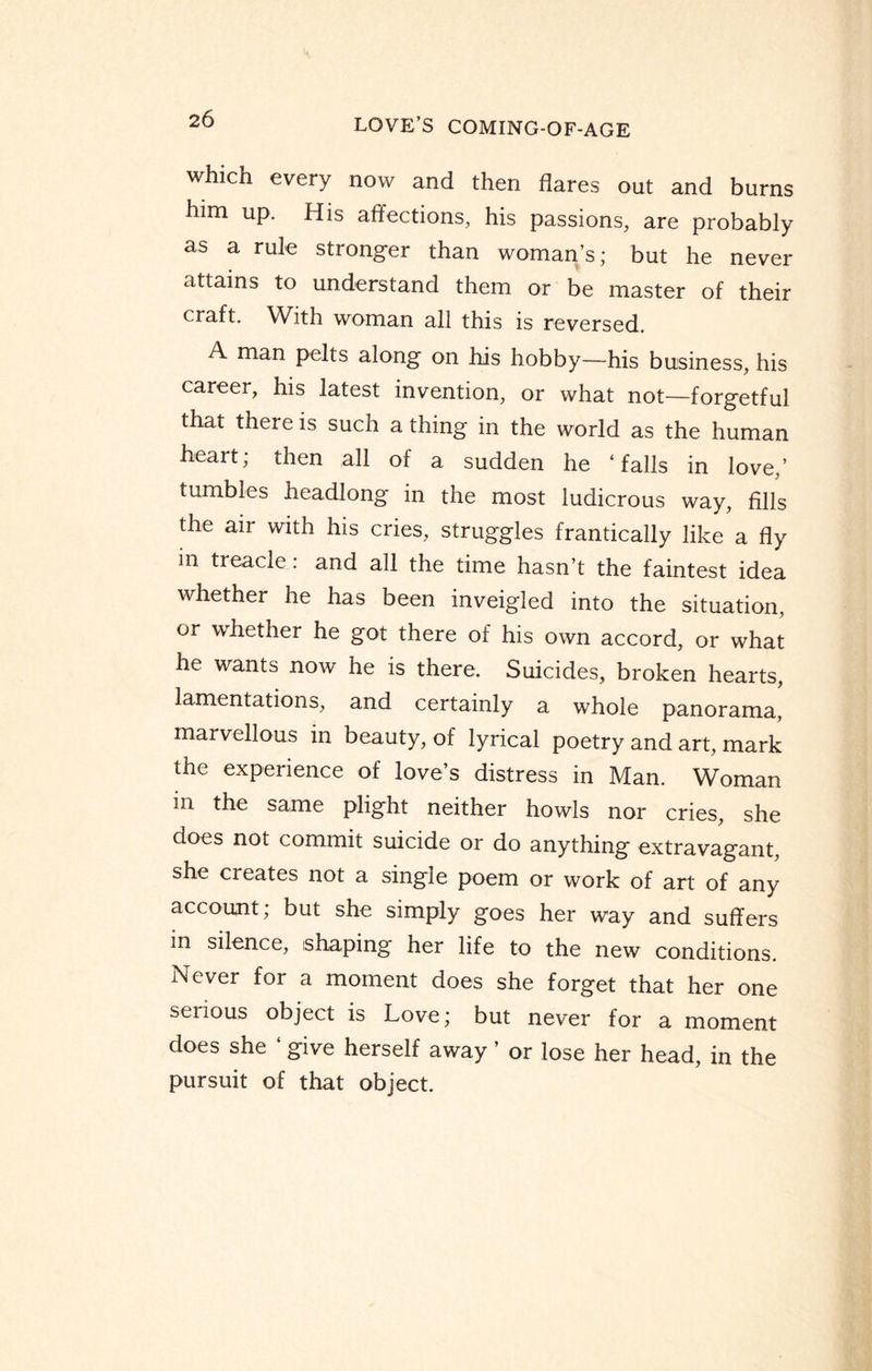 which every now and then flares out and burns him up. His affections, his passions, are probably as a rule stronger than woman’s; but he never attains to understand them or be master of their craft. With woman all this is reversed. A man pelts along on his hobby—his business, his career, his latest invention, or what not—forgetful that there is such a thing in the world as the human heart, then all of a sudden he ‘falls in love,’ tumbles headlong in the most ludicrous way, fills the air with his cries, struggles frantically like a fly in treacle: and all the time hasn’t the faintest idea whether he has been inveigled into the situation, or whether he got there of his own accord, or what he wants now he is there. Suicides, broken hearts, lamentations, and certainly a whole panorama, marvellous in beauty, of lyrical poetry and art, mark the experience of love’s distress in Man. Woman in the same plight neither howls nor cries, she does not commit suicide or do anything extravagant, she creates not a single poem or work of art of any account; but she simply goes her way and suffers in silence, shaping her life to the new conditions. Never for a moment does she forget that her one serious object is Love; but never for a moment does she ‘ give herself away ’ or lose her head, in the pursuit of that object.