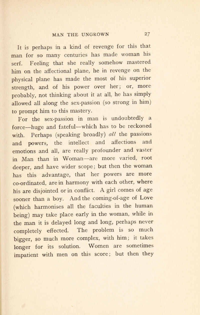 It is perhaps in a kind of revenge for this that man for so many centuries has made woman his serf. Feeling that she really somehow mastered, him on the affectional plane, he in revenge on the physical plane has made the most of his superior strength, and of his power over her; or, more probably, not thinking about it at all, he has simply allowed all along the sex-passion (so strong in him) to prompt him to this mastery. For the sex-passion in man is undoubtedly a force-—huge and fateful—which has to be reckoned with. Perhaps (speaking broadly) all the passions and powers, the intellect and affections and emotions and all, are really profounder and vaster in Man than in Woman—are more varied, root deeper, and have wider scope; but then the woman has this advantage, that her powers are more co-ordinated, are in harmony with each other, where his are disjointed or in conflict. A girl comes of age sooner than a boy. And the coming-of-age of Love (which harmonises all the faculties in the human being) may take place early in the woman, while in the man it is delayed long and long, perhaps never completely effected. The problem is so much bigger, so much more complex, with him; it takes longer for its solution. Women are sometimes impatient with men on this score; but then they