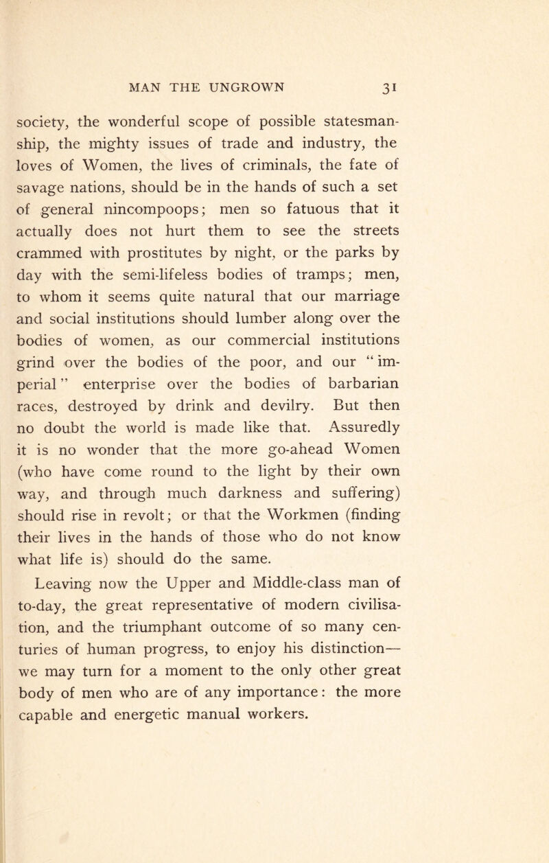 society, the wonderful scope of possible statesman¬ ship, the mighty issues of trade and industry, the loves of Women, the lives of criminals, the fate of savage nations, should be in the hands of such a set of general nincompoops; men so fatuous that it actually does not hurt them to see the streets crammed with prostitutes by night, or the parks by day with the semi-lifeless bodies of tramps; men, to whom it seems quite natural that our marriage and social institutions should lumber along over the bodies of women, as our commercial institutions grind over the bodies of the poor, and our “ im¬ perial ” enterprise over the bodies of barbarian races, destroyed by drink and devilry. But then no doubt the world is made like that. Assuredly it is no wonder that the more go-ahead Women (who have come round to the light by their own way, and through much darkness and suffering) should rise in revolt; or that the Workmen (finding their lives in the hands of those who do not know what life is) should do the same. Leaving now the Upper and Middle-class man of to-day, the great representative of modern civilisa¬ tion, and the triumphant outcome of so many cen¬ turies of human progress, to enjoy his distinction— we may turn for a moment to the only other great body of men who are of any importance: the more capable and energetic manual workers.