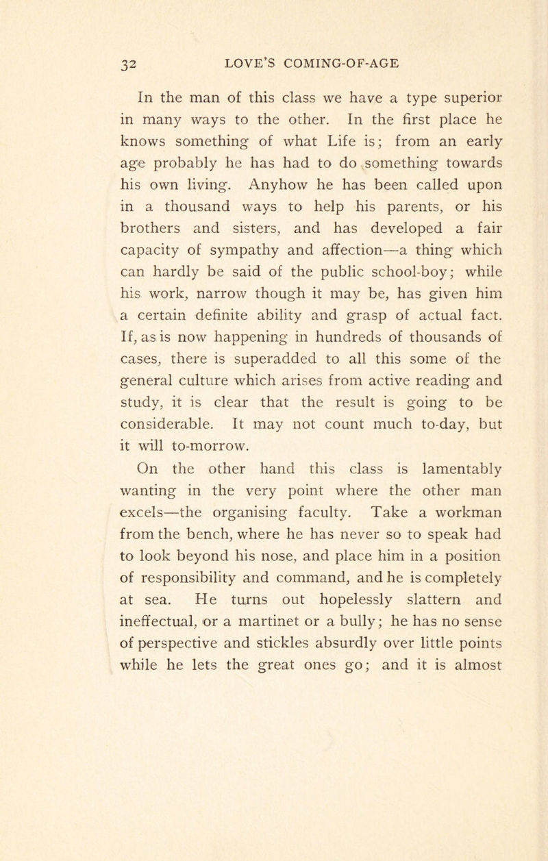 In the man of this class we have a type superior in many ways to the other. In the first place he knows something of what Life is; from an early age probably he has had to do something towards his own living. Anyhow he has been called upon in a thousand ways to help his parents, or his brothers and sisters, and has developed a fair capacity of sympathy and affection—a thing which can hardly be said of the public school-boy; while his work, narrow though it may be, has given him a certain definite ability and grasp of actual fact. If, as is now happening in hundreds of thousands of cases, there is superadded to all this some of the general culture which arises from active reading and study, it is clear that the result is going to be considerable. It may not count much to-day, but it will to-morrow. On the other hand this class is lamentably wanting in the very point where the other man excels—the organising faculty. Take a workman from the bench, where he has never so to speak had to look beyond his nose, and place him in a position of responsibility and command, and he is completely at sea. He turns out hopelessly slattern and ineffectual, or a martinet or a bully; he has no sense of perspective and stickles absurdly over little points while he lets the great ones go; and it is almost