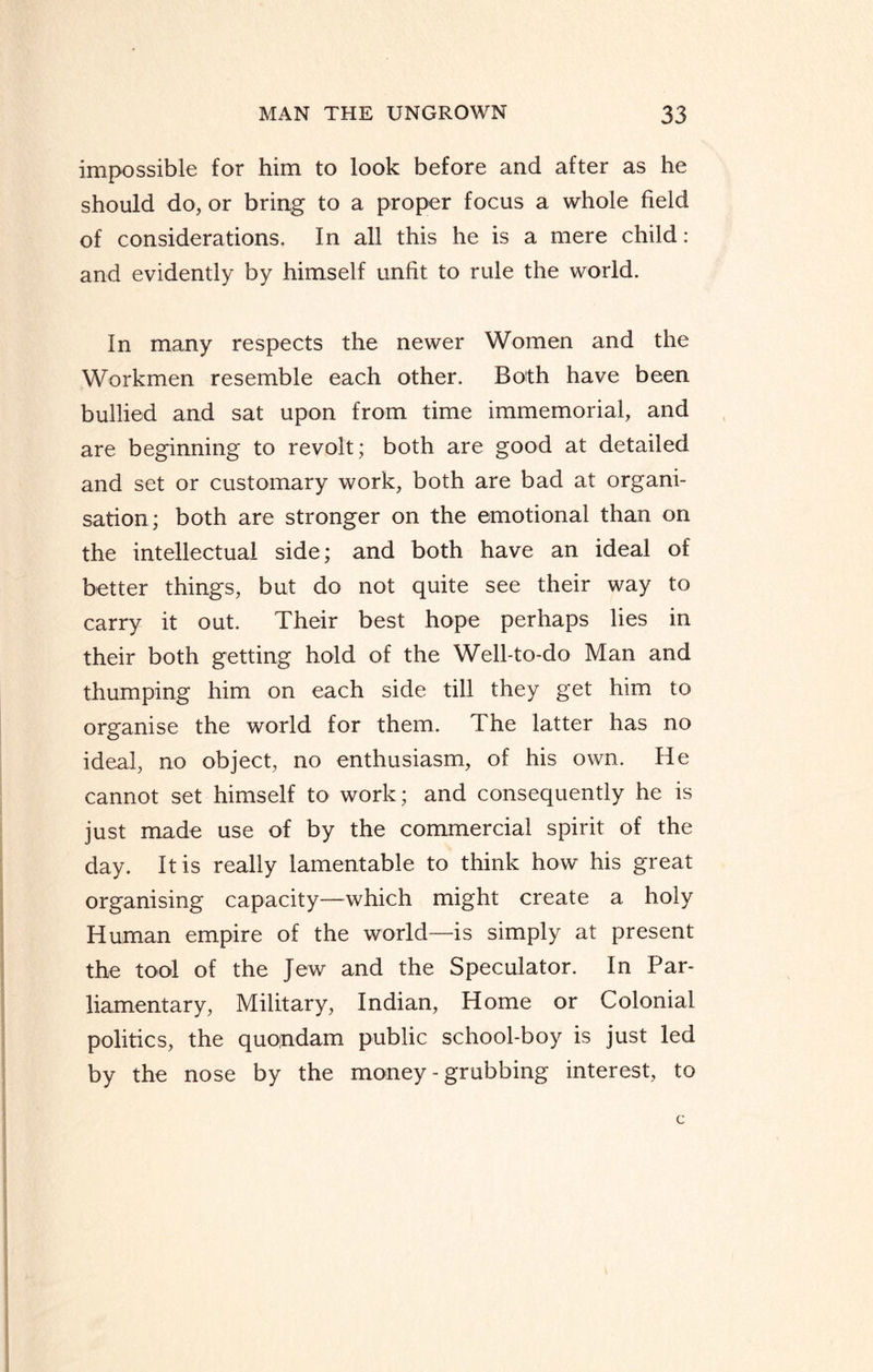 impossible for him to look before and after as he should do, or bring to a proper focus a whole field of considerations. In all this he is a mere child: and evidently by himself unfit to rule the world. In many respects the newer Women and the Workmen resemble each other. Both have been bullied and sat upon from time immemorial, and are beginning to revolt; both are good at detailed and set or customary work, both are bad at organi¬ sation; both are stronger on the emotional than on the intellectual side; and both have an ideal of better things, but do not quite see their way to carry it out. Their best hope perhaps lies in their both getting hold of the Well-to-do Man and thumping him on each side till they get him to organise the world for them. T he latter has no ideal, no object, no enthusiasm, of his own. He cannot set himself to work; and consequently he is just made use of by the commercial spirit of the day. It is really lamentable to think how his great organising capacity—which might create a holy Human empire of the world—is simply at present the tool of the Jew and the Speculator. In Par¬ liamentary, Military, Indian, Home or Colonial politics, the quondam public school-boy is just led by the nose by the money - grubbing interest, to