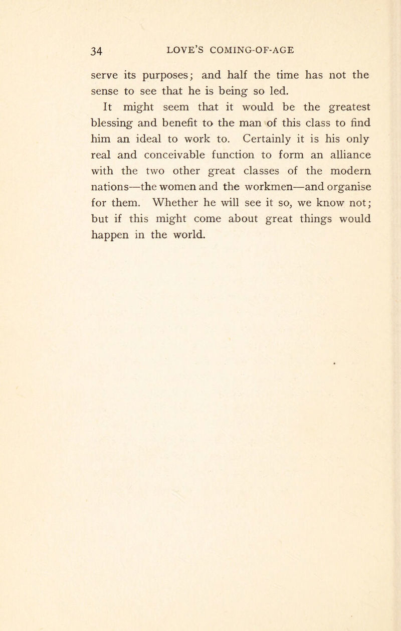 serve its purposes; and half the time has not the sense to see that he is being so led. It might seem that it would be the greatest blessing and benefit to the man of this class to find him an ideal to work to. Certainly it is his only real and conceivable function to form an alliance with the two other great classes of the modern nations—the women and the workmen—and organise for them. Whether he will see it so, we know not; but if this might come about great things would happen in the world.