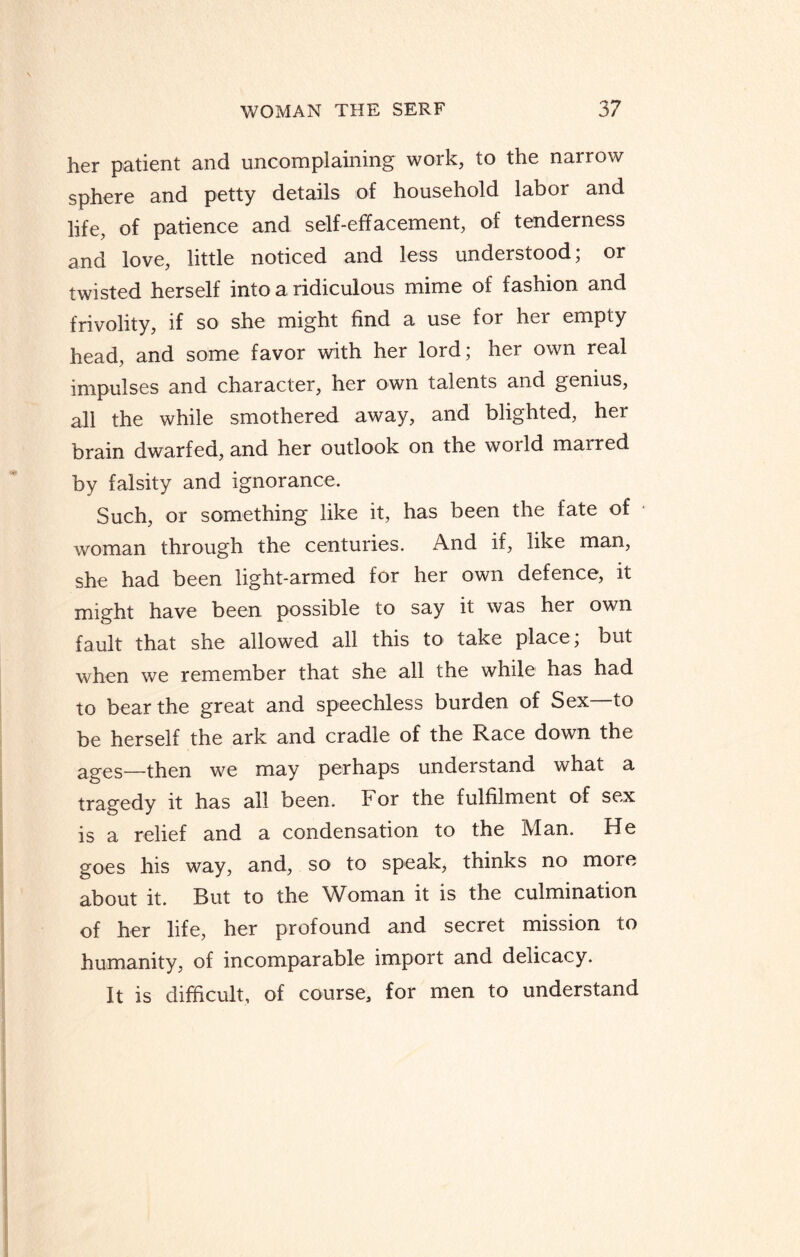 her patient and uncomplaining work, to the narrow sphere and petty details of household labor and life, of patience and self-effacement, of tenderness and love, little noticed and less understood; or twisted herself into a ridiculous mime of fashion and frivolity, if so she might find a use for her empty head, and some favor with her lord; her own real impulses and character, her own talents and genius, all the while smothered away, and blighted, her brain dwarfed, and her outlook on the woild maired by falsity and ignorance. Such, or something like it, has been the fate of woman through the centuries. And if, like man, she had been light-armed for her own defence, it might have been possible to say it was her own fault that she allowed all this to take place; but when we remember that she all the while has had to bear the great and speechless burden of Sex—to be herself the ark and cradle of the Race down the ages—then we may perhaps understand what a tragedy it has all been. F or the fulfilment of sex is a relief and a condensation to the Man. He goes his way, and, so to speak, thinks no moie about it. But to the Woman it is the culmination of her life, her profound and secret mission to humanity, of incomparable import and delicacy. It is difficult, of course, for men to understand