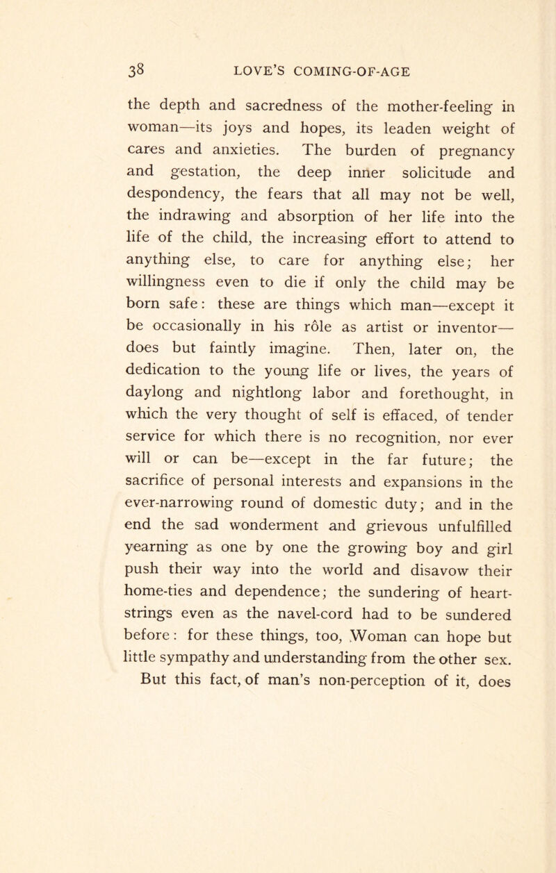 the depth and sacredness of the mother-feeling in woman—its joys and hopes, its leaden weight of cares and anxieties. The burden of pregnancy and gestation, the deep inner solicitude and despondency, the fears that all may not be well, the indrawing and absorption of her life into the life of the child, the increasing effort to attend to anything else, to care for anything else; her willingness even to die if only the child may be born safe: these are things which man—except it be occasionally in his role as artist or inventor— does but faintly imagine. Then, later on, the dedication to the young life or lives, the years of daylong and nightlong labor and forethought, in which the very thought of self is effaced, of tender service for which there is no recognition, nor ever will or can be—except in the far future; the sacrifice of personal interests and expansions in the ever-narrowing round of domestic duty; and in the end the sad wonderment and grievous unfulfilled yearning as one by one the growing boy and girl push their way into the world and disavow their home-ties and dependence; the sundering of heart¬ strings even as the navel-cord had to be sundered before: for these things, too, .Woman can hope but little sympathy and understanding from the other sex. But this fact, of man’s non-perception of it, does