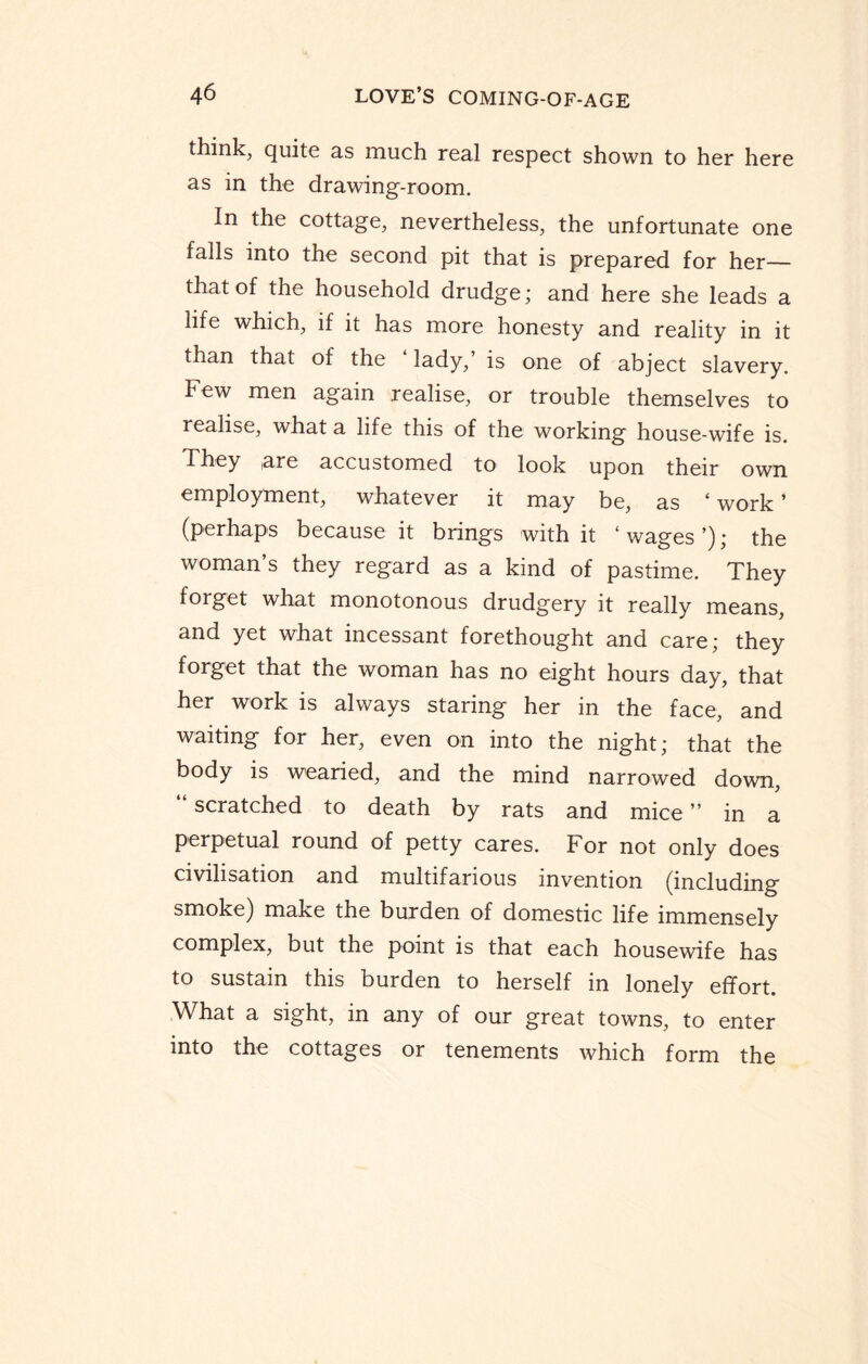 think, quite as much real respect shown to her here as in the drawing-room. In the cottage, nevertheless, the unfortunate one falls into the second pit that is prepared for her— that of the household drudge; and here she leads a life which, if it has more honesty and reality in it than that of the lady, is one of abject slavery. IH ew men again realise, or trouble themselves to realise, what a life this of the working house-wife is. They are accustomed to look upon their own employment, whatever it may be, as ‘ work ’ (perhaps because it brings with it ‘wages’); the woman’s they regard as a kind of pastime. They forget what monotonous drudgery it really means and yet what incessant forethought and care; they forget that the woman has no eight hours day, that her work is always staring her in the face, and waiting for her, even on into the night; that the body is wearied, and the mind narrowed down, “ scratched to death by rats and mice ” in a perpetual round of petty cares. For not only does civilisation and multifarious invention (including smoke) make the burden of domestic life immensely complex, but the point is that each housewife has to sustain this burden to herself in lonely effort. What a sight, in any of our great towns, to enter into the cottages or tenements which form the