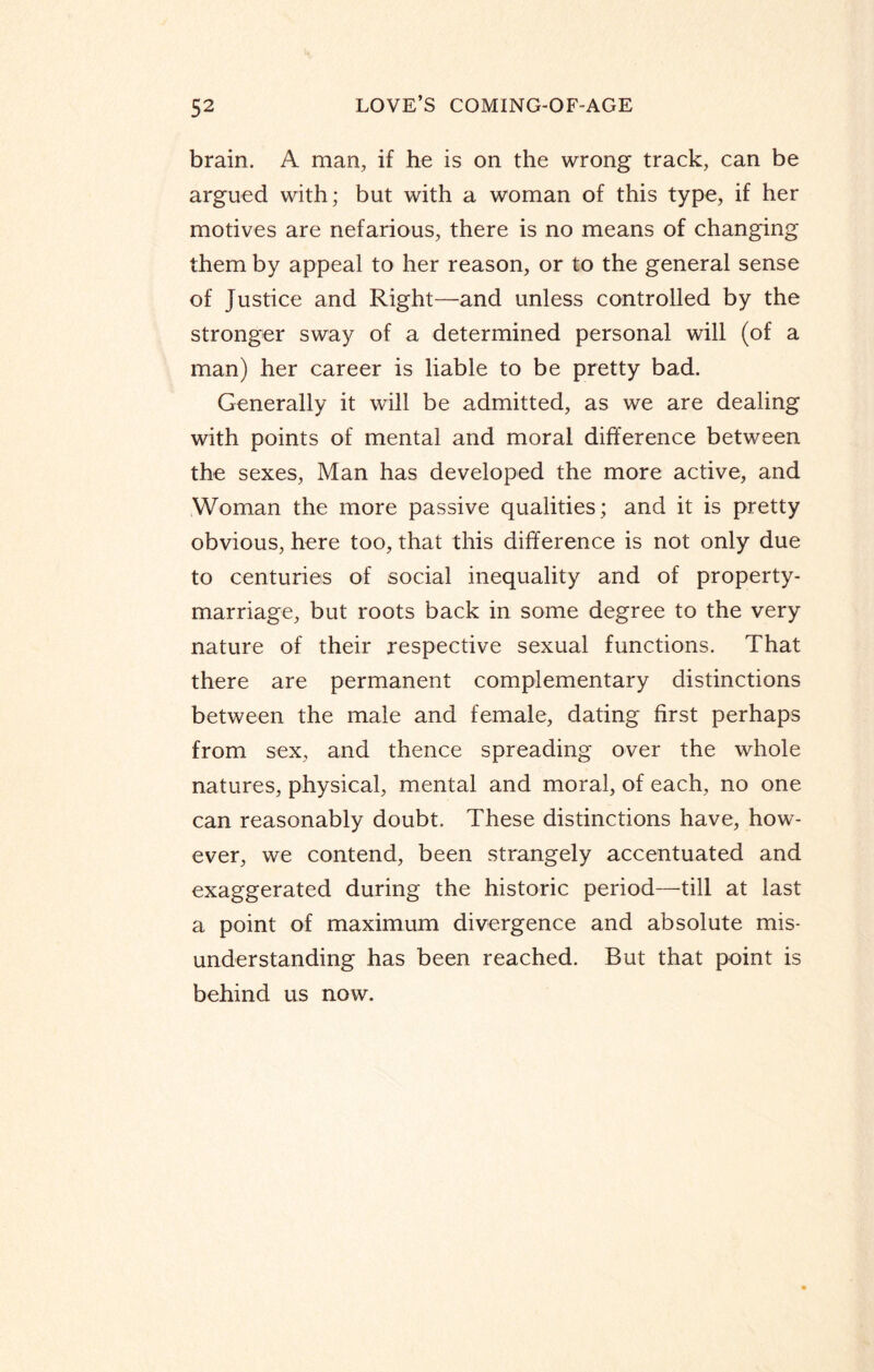 brain. A man, if he is on the wrong track, can be argued with; but with a woman of this type, if her motives are nefarious, there is no means of changing them by appeal to her reason, or to the general sense of Justice and Right—and unless controlled by the stronger sway of a determined personal will (of a man) her career is liable to be pretty bad. Generally it will be admitted, as we are dealing with points of mental and moral difference between the sexes, Man has developed the more active, and Woman the more passive qualities; and it is pretty obvious, here too, that this difference is not only due to centuries of social inequality and of property- marriage, but roots back in some degree to the very nature of their respective sexual functions. That there are permanent complementary distinctions between the male and female, dating first perhaps from sex, and thence spreading over the whole natures, physical, mental and moral, of each, no one can reasonably doubt. These distinctions have, how¬ ever, we contend, been strangely accentuated and exaggerated during the historic period—till at last a point of maximum divergence and absolute mis¬ understanding has been reached. But that point is behind us now.