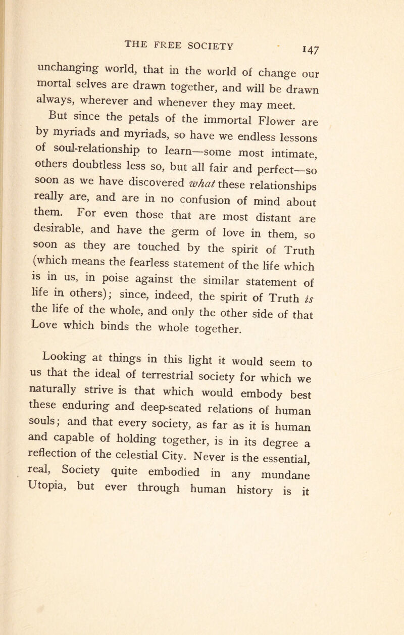 14 7 unchanging world, that in the world of change our mortal selves are drawn together, and will be drawn always, wherever and whenever they may meet. But since the petals of the immortal Flower are by myriads and myriads, so have we endless lessons of soul-relationship to learn—some most intimate, others doubtless less so, but all fair and perfect—so soon as we have discovered what these relationships really are, and are in no confusion of mind about them. For even those that are most distant are desirable, and have the germ of love in them, so soon as they are touched by the spirit of Truth (which means the fearless statement of the life which is in us, in poise against the similar statement of life in others); since, indeed, the spirit of Truth is the life of the whole, and only the other side of that Love which binds the whole together. Looking at things in this light it would seem to us that the ideal of terrestrial society for which we naturally strive is that which would embody best these enduring and deep-seated relations of human souls; and that every society, as far as it is human and capable of holding together, is in its degree a reflection of the celestial City. Never is the essential, real. Society quite embodied in any mundane Utopia, but ever through human history is it