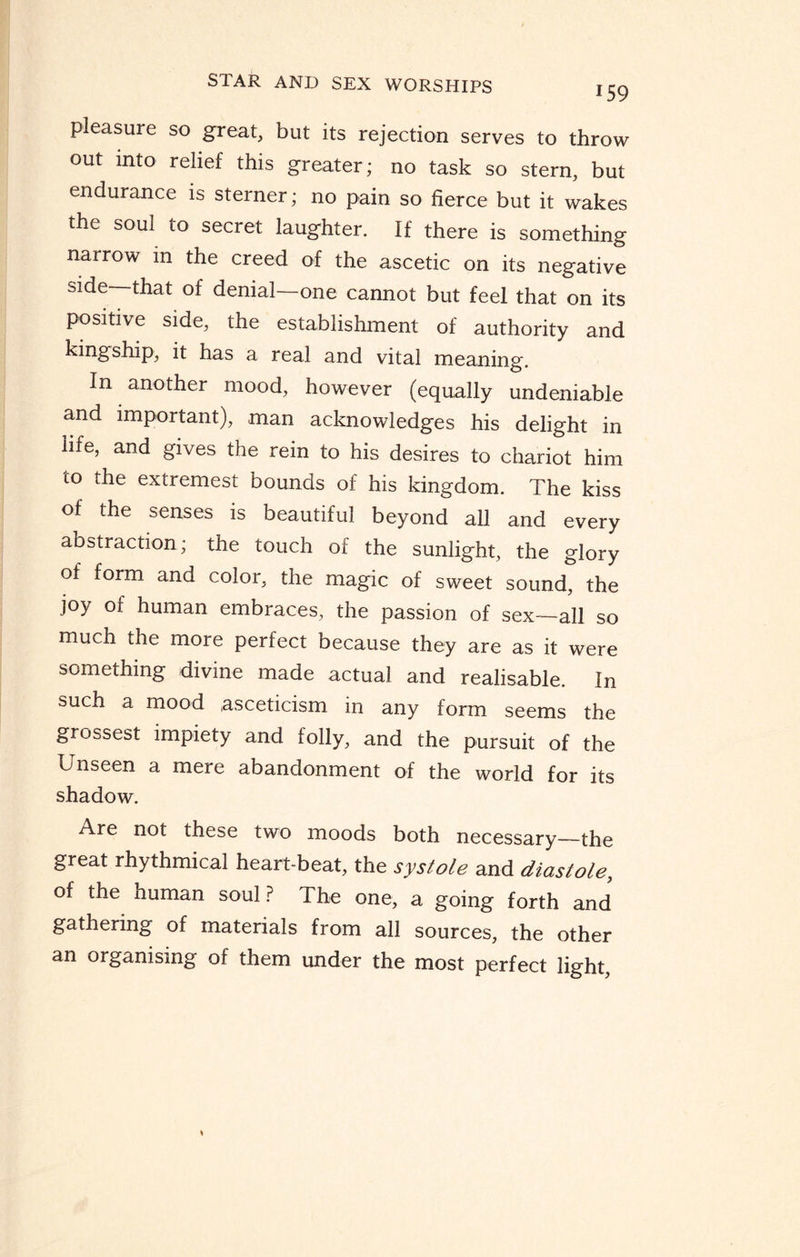 159 pleasure so great, but its rejection serves to throw out into relief this greater; no task so stern, but endurance is sterner; no pain so fierce but it wakes the soul to secret laughter. If there is something narrow in the creed of the ascetic on its negative side—that of denial—one cannot but feel that on its positive side, the establishment of authority and kingship, it has a real and vital meaning. In another mood, however (equally undeniable and important), man acknowledges his delight in life, and gives the rein to his desires to chariot him to the extremest bounds of his kingdom. The kiss of the senses is beautiful beyond all and every abstraction; the touch of the sunlight, the glory of form and color, the magic of sweet sound, the joy of human embraces, the passion of sex—all so much the more perfect because they are as it were something divine made actual and realisable. In such a mood asceticism in any form seems the grossest impiety and folly, and the pursuit of the Unseen a mere abandonment of the world for its shadow. Are not these two moods both necessary—the great rhythmical heart-beat, the systole and diastole, of the human soul ? The one, a going forth and gathering of materials from all sources, the other an oiganising of them under the most perfect light,