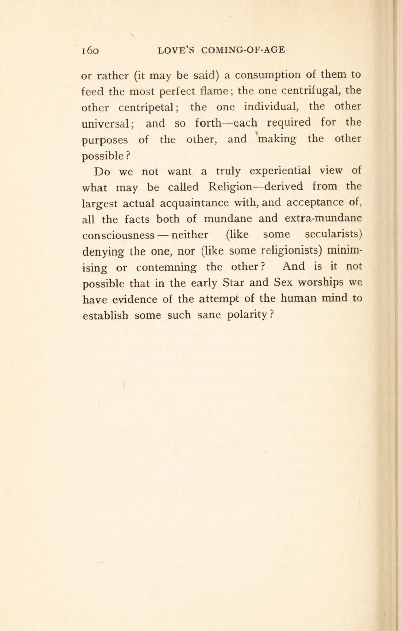 or rather (it may be said) a consumption of them to feed the most perfect flame; the one centrifugal, the other centripetal; the one individual, the other universal; and so forth—each required for the purposes of the other, and making the other possible ? Do we not want a truly experiential view of what may be called Religion—derived from the largest actual acquaintance with, and acceptance of, all the facts both of mundane and extra-mundane consciousness — neither (like some secularists) denying the one, nor (like some religionists) minim¬ ising or contemning the other ? And is it not possible that in the early Star and Sex worships we have evidence of the attempt of the human mind to establish some such sane polarity?