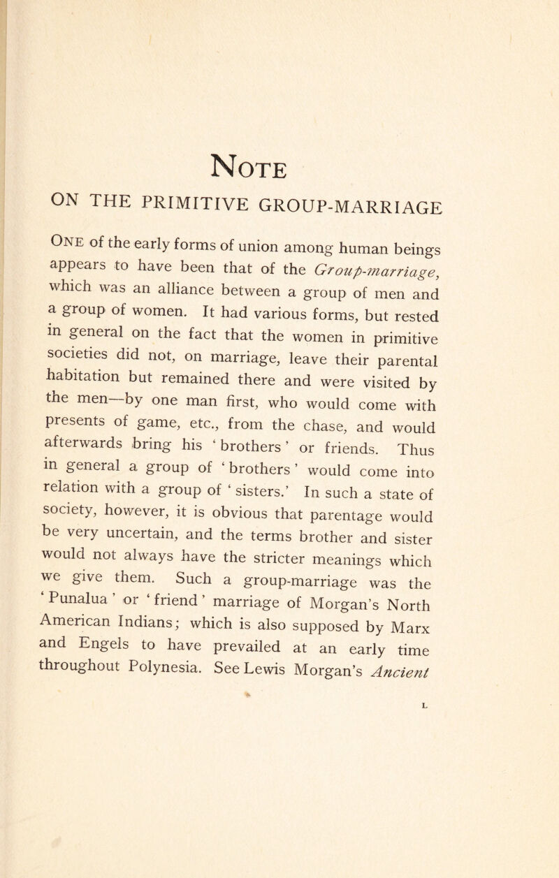 Note ON THE PRIMITIVE GROUP-MARRIAGE One of the early forms of union among human beings appears to have been that of the Group-marriage, which was an alliance between a group of men and a group of women. It had various forms, but rested in general on the fact that the women in primitive societies did not, on marriage, leave their parental habitation but remained there and were visited by the men by one man first, who would come with presents of game, etc., from the chase, and would afterwards bring his ‘ brothers ’ or friends. Thus in general a group of ‘ brothers ’ would come into relation with a group of ‘ sisters.’ In such a state of society, however, it is obvious that parentage would be very uncertain, and the terms brother and sister would not always have the stricter meanings which we give them. Such a group-marriage was the Punalua or friend marriage of Morgan’s North American Indians; which is also supposed by Marx and Engels to have prevailed at an early time throughout Polynesia. See Lewis Morgan’s Ancient