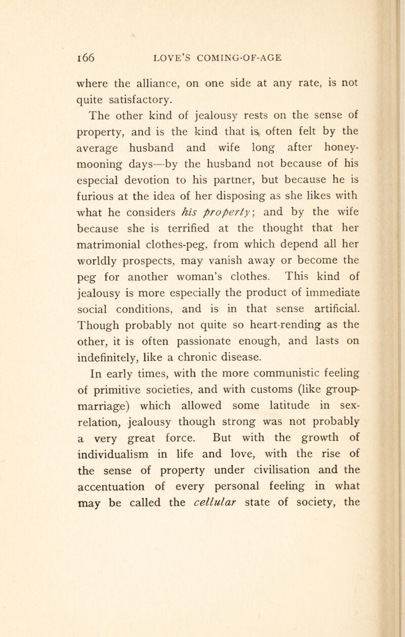 where the alliance, on one side at any rate, is not quite satisfactory. The other kind of jealousy rests on the sense of property, and is the kind that is* often felt by the average husband and wife long after honey¬ mooning days—by the husband not because of his especial devotion to his partner, but because he is furious at the idea of her disposing as she likes with what he considers his property; and by the wife because she is terrified at the thought that her matrimonial clothes-peg, from which depend all her worldly prospects, may vanish away or become the peg for another woman’s clothes. This kind of jealousy is more especially the product of immediate social conditions, and is in that sense artificial. Though probably not quite so heart-rending as the other, it is often passionate enough, and lasts on indefinitely, like a chronic disease. In early times, with the more communistic feeling of primitive societies, and with customs (like group- marriage) which allowed some latitude in sex- relation, jealousy though strong was not probably a very great force. But with the growth of individualism in life and love, with the rise of the sense of property under civilisation and the accentuation of every personal feeling in what may be called the cellular state of society, the