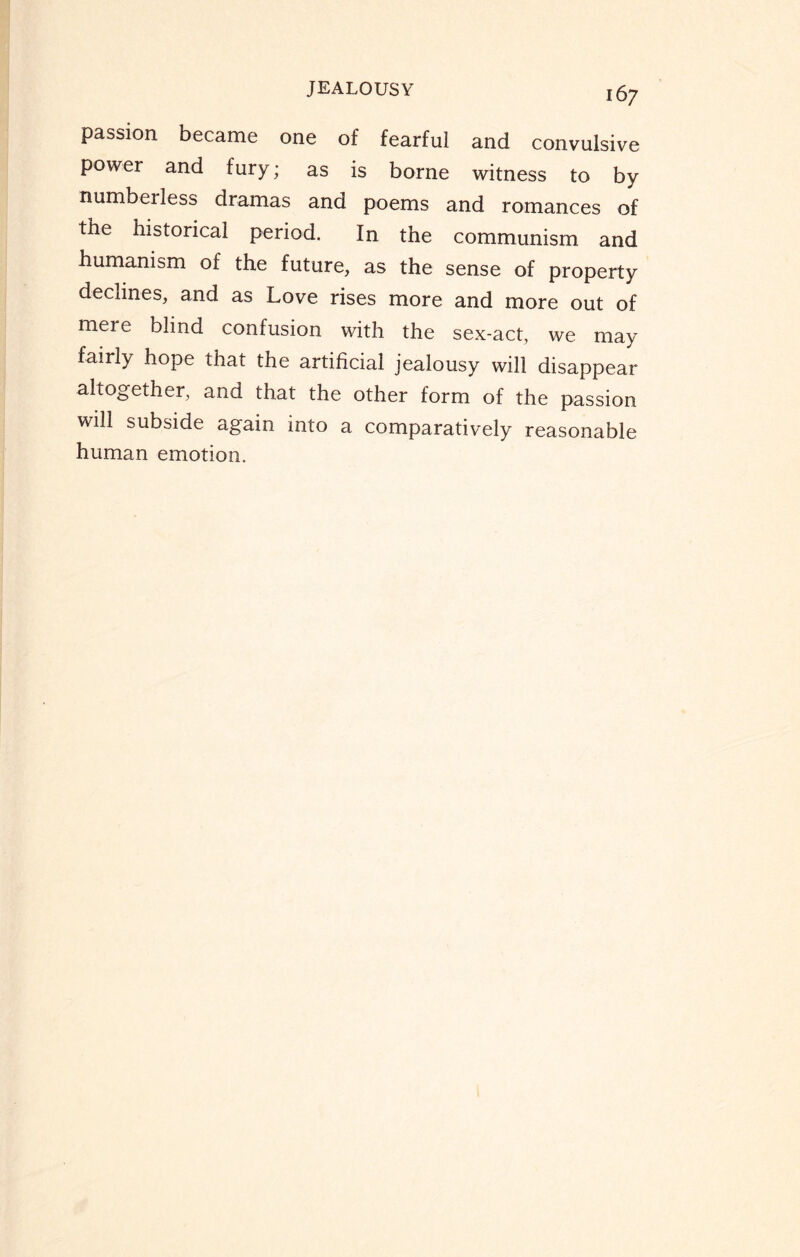 passion became one of fearful and convulsive power and fury; as is borne witness to by numbeiless dramas and poems and romances of the historical period. In the communism and humanism of the future, as the sense of property declines, and as Love rises more and more out of mere blind confusion with the sex-act, we may fairly hope that the artificial jealousy will disappear altogether, and that the other form of the passion will subside again into a comparatively reasonable human emotion.