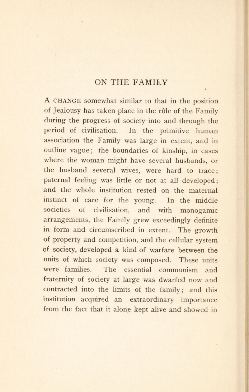 ON THE FAMILY A CHANGE somewhat similar to that in the position of Jealousy has taken place in the role of the Family during the progress of society into and through the period of civilisation. In the primitive human association the Family was large in extent, and in outline vague; the boundaries of kinship, in cases where the woman might have several husbands, or the husband several wives, were hard to trace; paternal feeling was little or not at all developed; and the whole institution rested on the maternal instinct of care for the young. In the middle societies of civilisation, and with monogamic arrangements, the Family grew exceedingly definite in form and circumscribed in extent. The growth of property and competition, and the cellular system of society, developed a kind of warfare between the units of which society was composed. These units were families. The essential communism and fraternity of society at large was dwarfed now and contracted into the limits of the family; and this institution acquired an extraordinary importance from the fact that it alone kept alive and showed in