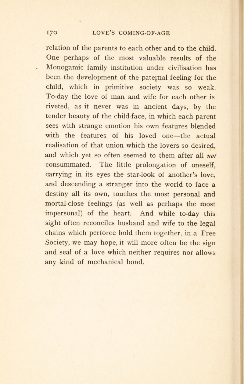 relation of the parents to each other and to the child. One perhaps of the most valuable results of the Monogamic family institution under civilisation has been the development of the paternal feeling for the child, which in primitive society was so weak. To-day the love of man and wife for each other is riveted, as it never was in ancient days, by the tender beauty of the child-face, in which each parent sees with strange emotion his own features blended with the features of his loved one—the actual realisation of that union which the lovers so desired, and which yet so often seemed to them after all not consummated. The little prolongation of oneself, carrying in its eyes the star-look of another’s love, and descending a stranger into the world to face a destiny all its own, touches the most personal and mortal-close feelings (as well as perhaps the most impersonal) of the heart. And while to-day this sight often reconciles husband and wife to the legal chains which perforce hold them together, in a Free Society, we may hope, it will more often be the sign and seal of a love which neither requires nor allows any kind of mechanical bond.