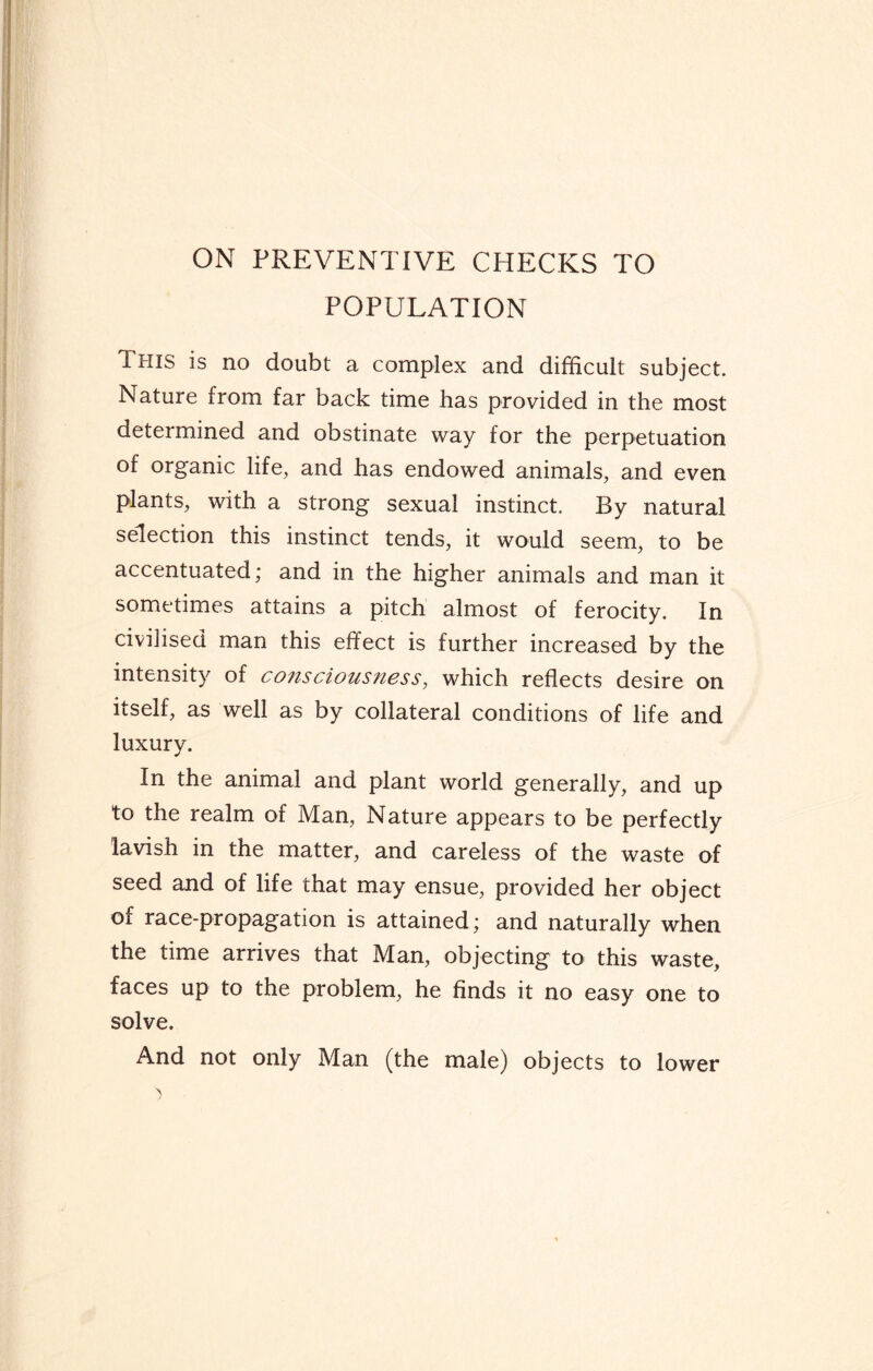 ON PREVENTIVE CHECKS TO POPULATION This is no doubt a complex and difficult subject. Nature from far back time has provided in the most determined and obstinate way for the perpetuation of organic life, and has endowed animals, and even plants, with a strong sexual instinct. By natural selection this instinct tends, it would seem, to be accentuated; and in the higher animals and man it sometimes attains a pitch almost of ferocity. In civilised man this effect is further increased by the intensity of consciousness, which reflects desire on itself, as well as by collateral conditions of life and luxury. In the animal and plant world generally, and up to the realm of Man, Nature appears to be perfectly lavish in the matter, and careless of the waste of seed and of life that may ensue, provided her object of race-propagation is attained; and naturally when the time arrives that Man, objecting to this waste, faces up to the problem, he finds it no easy one to solve. And not only Man (the male) objects to lower