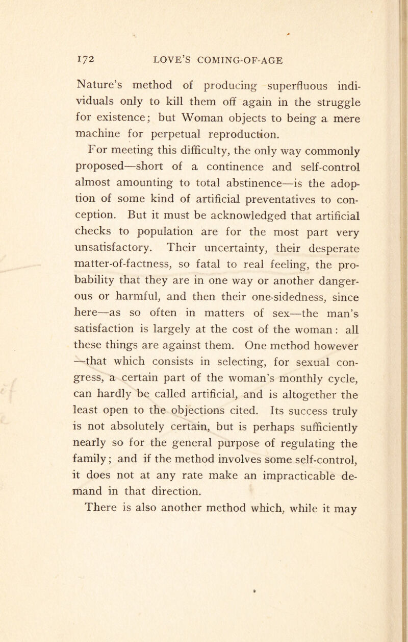 Nature’s method of producing superfluous indi¬ viduals only to kill them oh again in the struggle for existence; but Woman objects to being a mere machine for perpetual reproduction. For meeting this difficulty, the only way commonly proposed—short of a continence and self-control almost amounting to total abstinence—is the adop¬ tion of some kind of artificial preventatives to con¬ ception. But it must be acknowledged that artificial checks to population are for the most part very unsatisfactory. Their uncertainty, their desperate matter-of-factness, so fatal to real feeling, the pro¬ bability that they are in one way or another danger¬ ous or harmful, and then their one-sidedness, since here—as so often in matters of sex—the man’s satisfaction is largely at the cost of the woman : all these things are against them. One method however —that which consists in selecting, for sexual con¬ gress, a certain part of the woman’s monthly cycle, can hardly be called artificial, and is altogether the least open to the objections cited. Its success truly is not absolutely certain, but is perhaps sufficiently nearly so for the general purpose of regulating the family; and if the method involves some self-control, it does not at any rate make an impracticable de¬ mand in that direction. There is also another method which, while it may