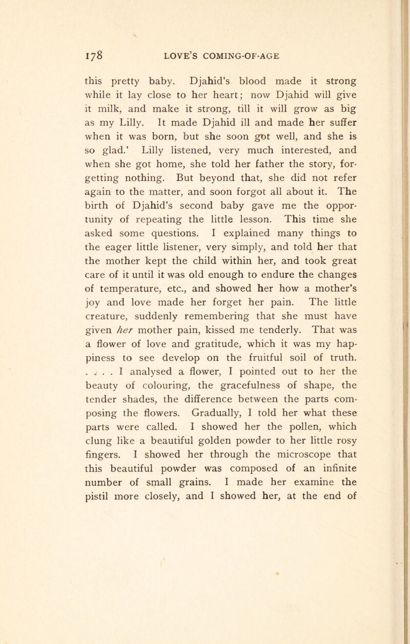 this pretty baby. Djahid’s blood made it strong while it lay close to her heart; now Djahid will give it milk, and make it strong, till it will grow as big as my Lilly. It made Djahid ill and made her suffer when it was born, but she soon got well, and she is so glad.’ Lilly listened, very much interested, and when she got home, she told her father the story, for¬ getting nothing. But beyond that, she did not refer again to the matter, and soon forgot all about it. The birth of Djahid’s second baby gave me the oppor¬ tunity of repeating the little lesson. This time she asked some questions. I explained many things to the eager little listener, very simply, and told her that the mother kept the child within her, and took great care of it until it was old enough to endure the changes of temperature, etc., and showed her how a mother’s joy and love made her forget her pain. The little creature, suddenly remembering that she must have given her mother pain, kissed me tenderly. That was a flower of love and gratitude, which it was my hap¬ piness to see develop on the fruitful soil of truth. . .) . . I analysed a flower, I pointed out to her the beauty of colouring, the gracefulness of shape, the tender shades, the difference between the parts com¬ posing the flowers. Gradually, I told her what these parts were called. I showed her the pollen, which clung like a beautiful golden powder to her little rosy fingers. I showed her through the microscope that this beautiful powder was composed of an infinite number of small grains. I made her examine the pistil more closely, and I showed her, at the end of