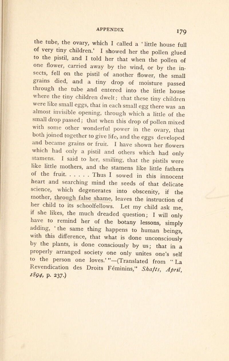 179 the tube, the ovary, which I called a ‘ little house full of very tiny children.’ I showed her the pollen glued to the pistil, and I told her that when the pollen of one flower, carried away by the wind, or by the in¬ sects, fell on the pistil of another flower, the small grains died, and a tiny drop of moisture passed through the tube and entered into the little house where the tiny children dwelt; that: these tiny children were like small eggs, that in each small egg there was an almost invisible opening, through which a little of the small diop passed; that when this drop of pollen mixed with some other wonderful power in the ovary, that both joined together to give life, and the eggs developed and became grains or fruit. I have shown her flowers which had only a pistil and others which had only stamens, f said to her, smiling, that the pistils were like little mothers, and the stamens like little fathers of the fruit.Thus I sowed in this innocent heart and searching mind the seeds of that delicate science, which degenerates into obscenity, if the mother, through false shame, leaves the instruction of her child to its schoolfellows. Let my child ask me, if she likes, the much dreaded question; I will only have to remind her of the botany lessons, simply adding, ‘the same thing happens to human beings, with this difference, that what is done unconsciously by the plants, is done consciously by us; that in a properly arranged society one only unites one’s self to the person one loves.’ ”—(Translated from “ La Revindication des Droits Feminins,” Shafts, April, 1894, p. 237.)