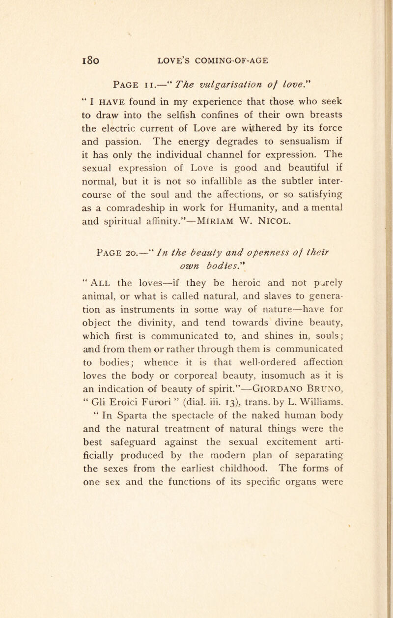 Page ii.—“ The vulgarisation of love. “ I HAVE found in my experience that those who seek to draw into the selfish confines of their own breasts the electric current of Love are withered by its force and passion. The energy degrades to sensualism if it has only the individual channel for expression. The sexual expression of Love is good and beautiful if normal, but it is not so infallible as the subtler inter¬ course of the soul and the affections, or so satisfying as a comradeship in work for Humanity, and a mental and spiritual affinity.”—Miriam W. Nicol. Page 20.—“ In the beauty and openness of their own bodies.” “ All the loves—if they be heroic and not purely animal, or what is called natural, and slaves to genera¬ tion as instruments in some way of nature—have for object the divinity, and tend towards divine beauty, which first is communicated to, and shines in, souls; and from them or rather through them is communicated to bodies; whence it is that well-ordered affection loves the body or corporeal beauty, insomuch as it is an indication of beauty of spirit.”—Giordano Bruno, “ Gli Eroici Furori ” (dial. iii. 13), trans. by L. Williams. “ In Sparta the spectacle of the naked human body and the natural treatment of natural things were the best safeguard against the sexual excitement arti¬ ficially produced by the modern plan of separating the sexes from the earliest childhood. The forms of one sex and the functions of its specific organs were