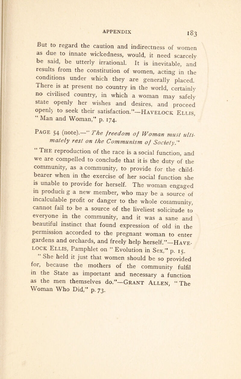 But to regard the caution and indirectness of women as due to innate wickedness, would, it need scarcely be said, be utterly irrational. It is inevitable, and results from the constitution of women, acting in the conditions under which they are generally placed. There is at present no country in the world, certainly no civilised country, in which a woman may safely state openly her wishes and desires, and proceed openl} to seek their satisfaction.”—Havelock Ellis, “ Man and Woman,” p. 174. Page 54 (note).—“ The freedom of Woman must ulti¬ mately rest on the Com?nunism of Society.” “ The reproduction of the race is asocial function, and we are compelled to conclude that it is the duty of the community, as a community, to provide for the child- bearer when in the exercise of her social function she is unable to provide for herself. The woman engaged m producii g a new member, who may be a source of incalculable profit or danger to the whole community, cannot fail to be a source of the liveliest solicitude to everyone in the community, and it was a sane and beautiful instinct that found expression of old in the permission accorded to the pregnant woman to enter gardens and orchards, and freely help herself.”_Have¬ lock Ellis, Pamphlet on “ Evolution in Sex,” p. 15. “ She held it: just that women should be so provided for, because the mothers of the community fulfil in the State as important and necessary a function as the men themselves do.”—Grant Allen, “ The Woman Who Did,” p. 73.