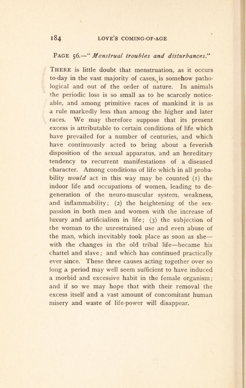 Page 56.—“ Menstrual troubles and disturbances There is little doubt that menstruation, as it occurs to-day in the vast majority of cases, is somehow patho¬ logical and out of the order of nature. In animals the periodic loss is so small as to be scarcely notice¬ able, and among primitive races of mankind it is as a rule markedly less than among the higher and later races. We may therefore suppose that its present excess is attributable to certain conditions of life which have prevailed for a number of centuries, and which have continuously acted to bring about a feverish disposition of the sexual apparatus, and an hereditary tendency to recurrent manifestations of a diseased character. Among conditions of life which in all proba¬ bility would act in this way may be counted (1) the indoor life and occupations of women, leading to de¬ generation of the neuro-muscular system, weakness, and inflammability; (2) the heightening of the sex- passion in both men and women with the increase of luxury and artificialism in life; (3) the subjection of the woman to the unrestrained use and even abuse of the man, which inevitably took place as soon as she— with the changes in the old tribal life—became his chattel and slave; and which has continued practically ever since. These three causes acting together over so long a period may well seem sufficient to have induced a morbid and excessive habit in the female organism; and if so we may hope that with their removal the excess itself and a vast amount of concomitant human misery and waste of life-power will disappear.