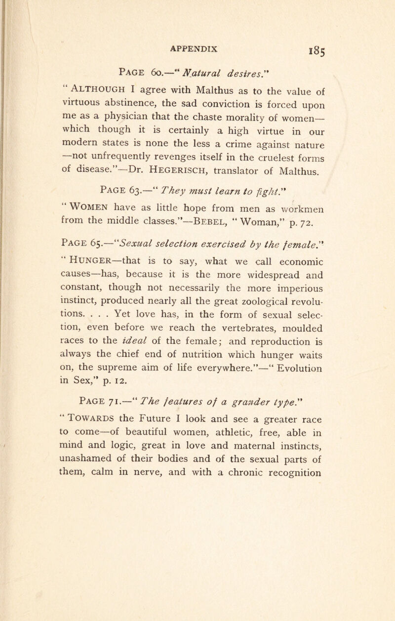 285 Page 60.—“ N_atural desires'* “ Although I agree with Malthus as to the value of virtuous abstinence, the sad conviction is forced upon me as a physician that the chaste morality of women— which though it is certainly a high virtue in our modern states is none the less a crime against nature —not unfrequently revenges itself in the crudest forms of disease.”—Dr. Hegerisch, translator of Malthus. Page 63.—“ They must learn to fight.” Women have as little hope from men as workmen from the middle classes.”—Bebel, “ Woman,” p. 72. Page 65.—“Sexual selection exercised by the female “ Hunger—that is to say, what we call economic causes—has, because it is the more widespread and constant, though not necessarily the more imperious instinct, produced nearly all the great zoological revolu¬ tions. ... Yet love has, in the form of sexual selec¬ tion, even before we reach the vertebrates, moulded races to the ideal of the female; and reproduction is always the chief end of nutrition which hunger waits on, the supreme aim of life everywhere.”—“ Evolution in Sex,” p. 12. Page 71.—“ The features of a grander type.” “ Iowards the Future I look and see a greater race to come—of beautiful women, athletic, free, able in mind and logic, great in love and maternal instincts, unashamed of their bodies and of the sexual parts of them, calm in nerve, and with a chronic recognition