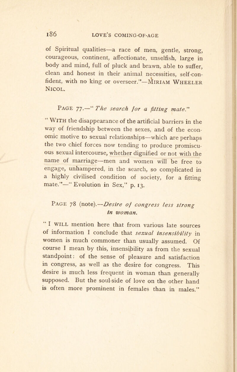 of Spiritual qualities—a race of men, gentle, strong, courageous, continent, affectionate, unselfish, large in body and mind, full of pluck and brawn, able to suffer, clean and honest in their animal necessities, self-con¬ fident, with no king or overseer.”—pAiriam Wheeler Nicol. Page 77.—“The search for a fitting mate. “ With the disappearance of the artificial barriers in the way of friendship between the sexes, and of the econ¬ omic motive to sexual relationships—which are perhaps the two chief forces now tending to produce promiscu¬ ous sexual intercourse, whether dignified or not with the name of marriage—men and women will be free to enSa8e> unhampered, in the search, so complicated in a highly civilised condition of society, for a fitting mate.”—“ Evolution in Sex,” p. 13. Page 78 (note).—Desire of congress less strong in woman. “ I will mention here that from various late sources of information I conclude that sexual insensibility in women is much commoner than usually assumed. Of course I mean by this, insensibility as from the sexual standpoint: of the sense of pleasure and satisfaction in congress, as well as the desire for congress. This desire is much less frequent in woman than generally supposed. But the soul-side of love on the other hand is often more prominent in females than in males.”