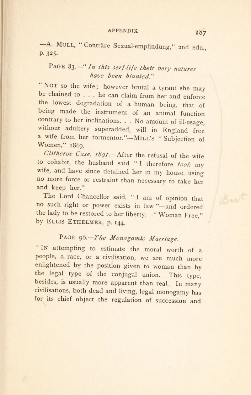 —A. Moll, “ Contrare Sexual-empfindung,” 2nd edn., P* 325- PAGE 83.—In this serf-life their very natures have been blunted.” “Not so the wife; however brutal a tyrant she may be chained to ... he can claim from her and enforce the lowest degradation of a human being, that of being made the instrument of an animal function contrary to her inclinations. . . No amount of ill-usage, without adultery superadded, will in England free a wife from her tormentor.”—Mill’s “ Subjection of Women,” 1869. Clitheroe Case, 1891.—After the refusal of the wife to cohabit, the husband said “ I therefore took my wife, and have since detained her in my house, using no more force or restraint than necessary to take her and keep her.” The Lord Chancellor said, “ I am of opinion that no such right or power exists in law ’’—and ordered the lady to be restored to her liberty.—” Woman Free,” by Ellis Ethelmer, p. 144. Page 96.—The Monogamic Marriage. In attempting to estimate the moral worth of a people, a race, or a civilisation, we are much more enlightened by the position given to woman than by the legal type of the conjugal union. This type, besides, is usually more apparent than real. In many civilisations, both dead and living, legal monogamy has for its chief object the regulation of succession and