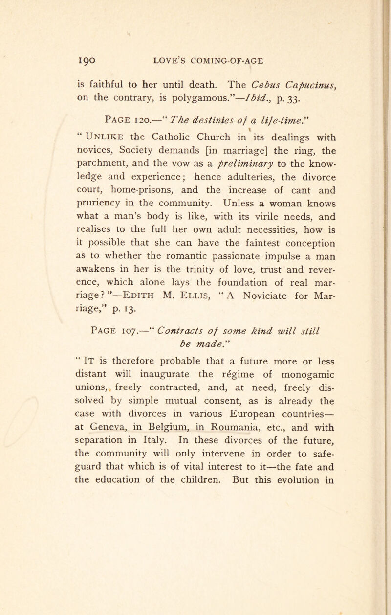 is faithful to her until death. The Cebus Capucinus, on the contrary, is polygamous.”—Ibid., p. 33. Page 120.—“ The destinies of a life-time. “ Unlike the Catholic Church in its dealings with novices, Society demands [in marriage] the ring, the parchment, and the vow as a preliminary to the know¬ ledge and experience; hence adulteries, the divorce court, home-prisons, and the increase of cant and pruriency in the community. Unless a woman knows what a man’s body is like, with its virile needs, and realises to the full her own adult necessities, how is it possible that she can have the faintest conception as to whether the romantic passionate impulse a man awakens in her is the trinity of love, trust and rever¬ ence, which alone lays the foundation of real mar¬ riage ? ’’—Edith M. Ellis, “A Noviciate for Mar¬ riage,” p. 13. Page 107.—“ Contracts of some kind will still be made. “ It is therefore probable that a future more or less distant will inaugurate the regime of monogamic unions, freely contracted, and, at need, freely dis¬ solved by simple mutual consent, as is already the case with divorces in various European countries— at Geneva, in Belgium, in Roumania, etc., and with separation in Italy. In these divorces of the future, the community will only intervene in order to safe¬ guard that which is of vital interest to it—the fate and the education of the children. But this evolution in