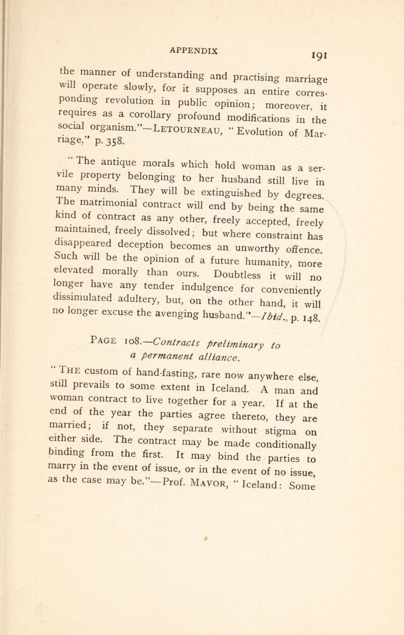 191 the manner of understanding and practising marriage wt operate slowly, for it supposes an entire corres- pondmg revolution in public opinion; moreover, it requires as a corollary profound modifications in the social organism.”—Letourneau, “Evolution of Mar¬ riage.” p. 358. “The antique morals which hold woman as a ser¬ vile property belonging to her husband still live in many minds. They will be extinguished by degrees 1 he matrimonial contract will end by being the same kind of contract as any other, freely accepted, freely maintained, freely dissolved; but where constraint has isappeared deception becomes an unworthy offence. Such Will be the opinion of a future humanity, more elevated morally than ours. Doubtless it will no longer have any tender indulgence for conveniently dissimulated adultery, but, on the other hand, it will no longer excuse the avenging husband.'*-/^., p. ,48. PAGE 108. Contracts preliminary to a permanent alliance. 1 HE custom of hand-fasting, rare now anywhere else, still prevails to some extent in Iceland. A man and woman contract to live together for a year. If at the end of the year the parties agree thereto, they are married; if not, they separate without stigma on either side. The contract may be made conditionally binding from the first. It may bind the parties to marry in the event of issue, or in the event of no issue as the case may be.”—Prof. Mayor, “ Iceland: Some