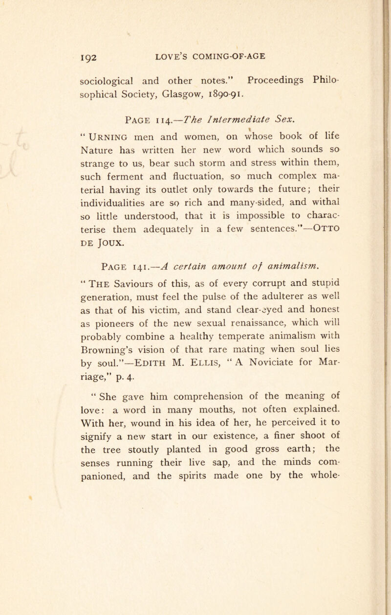 sociological and other notes.” Proceedings Philo¬ sophical Society, Glasgow, 1890-91. Page 114.—The Intermediate Sex. “ Urning men and women, on whose book of life Nature has written her new word which sounds so strange to us, bear such storm and stress within them, such ferment and fluctuation, so much complex ma¬ terial having its outlet only towards the future; their individualities are so rich and many-sided, and withal so little understood, that it is impossible to charac¬ terise them adequately in a few sentences.”—Otto de Joux. Page 141.—A certain amount of animalism. “ The Saviours of this, as of every corrupt and stupid generation, must feel the pulse of the adulterer as well as that of his victim, and stand clear-eyed and honest as pioneers of the new sexual renaissance, which will probably combine a healthy temperate animalism with Browning’s vision of that rare mating when soul lies by soul.”—Edith M. Ellis, “ A Noviciate for Mar¬ riage,” p. 4. “ She gave him comprehension of the meaning of love: a word in many mouths, not often explained. With her, wound in his idea of her, he perceived it to signify a new start in our existence, a finer shoot of the tree stoutly planted in good gross earth; the senses running their live sap, and the minds com¬ panioned, and the spirits made one by the whole-