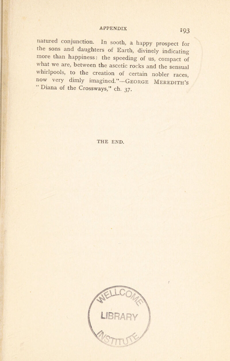 *93 natured conjunction. In sooth, a happy prospect for the sons and daughters of Earth, divinely indicating more than happiness: the speeding of us, compact of what we are, between the ascetic rocks and the sensual whirlpools, to the creation of certain nobler races, now very dimly imagined.”—George Meredith’s Diana of the Crossways,” ch. 37. THE END.