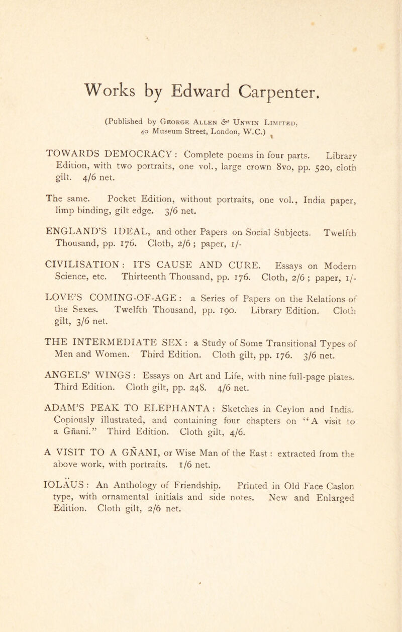 Works by Edward Carpenter. (Published by George Allen 6° Unwin Limited, 40 Museum Street, London, W.C.) TOWARDS DEMOCRACY: Complete poems in four parts. Librarv Edition, with two portraits, one vol., large crown 8vo, pp. 520, cloth gilt. 4/6 net. The same. Pocket Edition, without portraits, one vol., India paper, limp binding, gilt edge. 3/6 net. ENGLAND’S IDEAL, and other Papers on Social Subjects. Twelfth Thousand, pp. 176. Cloth, 2/6; paper, if- CIVILISATION: IrS CAUSE AND CURE. Essays on Modern Science, etc. Thirteenth Thousand, pp. 176. Cloth, 2/6; paper, 1 /- LOVE’S COMING-OF-AGE : a Series of Papers on the Relations of the Sexes. Twelfth Thousand, pp. 190. Library Edition. Cloth gilt, 3/6 net. THE INTERMEDIATE SEX : a Study of Some Transitional Types of Men and Women. Third Edition. Cloth gilt, pp. 176. 3/6 net. ANGELS’ WINGS : Essays on x\rt and Life, with nine full-page plates. Third Edition. Cloth gilt, pp. 248. 4/6 net. ADAM’S PEAK TO ELEPHANTA : Sketches in Ceylon and India. Copiously illustrated, and containing four chapters on “A visit to a Gnani.” Third Edition. Cloth gilt, 4/6. A VISIT TO A GNANI, or Wise Man of the East : extracted from the above work, with portraits. 1/6 net. IOLAUS : An Anthology of Friendship. Printed in Old Face Caslon type, with ornamental initials and side notes. New and Enlarged Edition. Cloth gilt, 2/6 net.