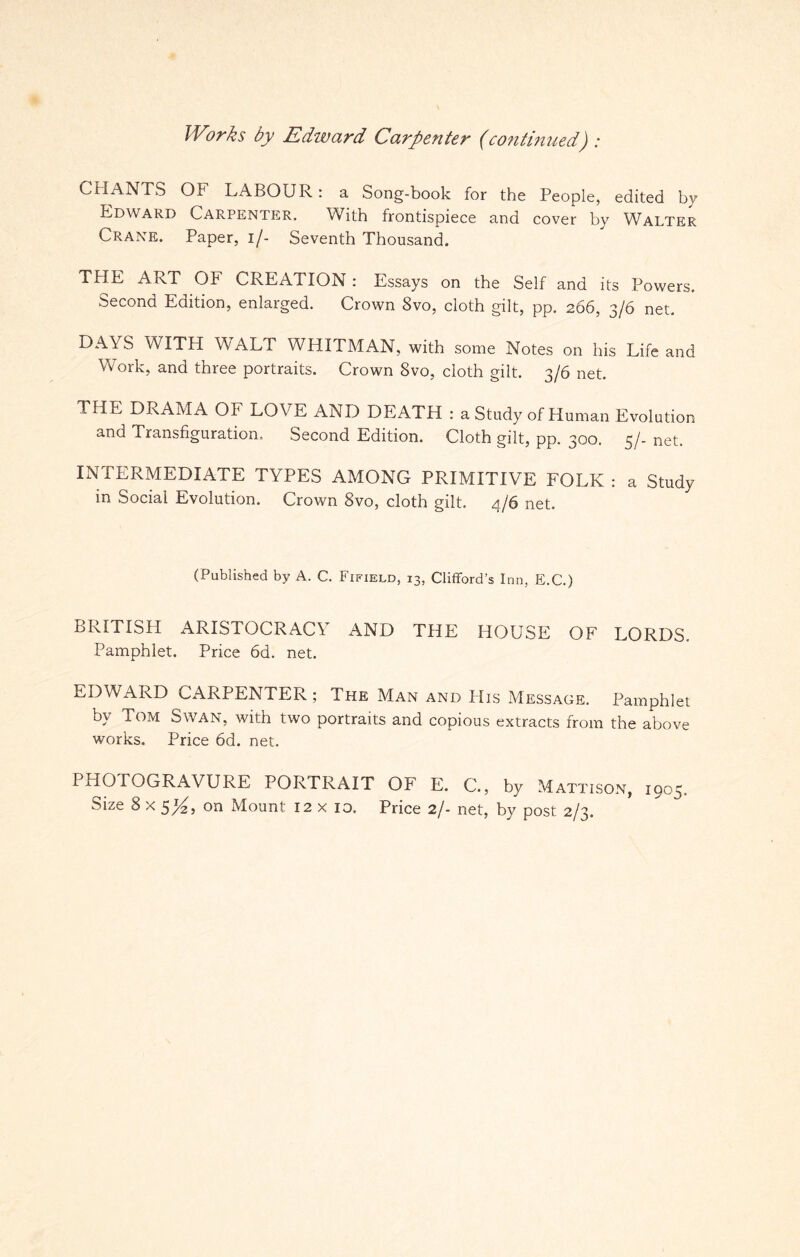 Works by Edward Carpenter (continued): CHANTS OF LABOUR: a Song-book for the People, edited by Edward Carpenter. With frontispiece and cover by WAlter Crane. Paper, i/- Seventh Thousand. THE ART Ob CREATION: Essays on the Self and its Powers. Second Edition, enlarged. Crown 8vo, cloth gilt, pp. 266, 3/6 net. DAYS WITH WALT WHITMAN, with some Notes on his Life and Work, and three portraits. Crown 8vo, cloth gilt. 3/6 net. 1 HE DRAMA OF LOVE AND DEATH : a Study of Human Evolution and Transfiguration. Second Edition. Cloth gilt, pp. 300. 5/- net. INTERMEDIATE TYPES AMONG PRIMITIVE FOLK : a Study in Social Evolution. Crown 8vo, cloth gilt, 4/6 net. (Published by A. C. Fifield, 13, Clifford’s Inn, E.C.) BRITISH ARISTOCRACY AND THE HOUSE OF LORDS. Pamphlet. Price 6d. net. EDWARD CARPENTER ; The Man and His Message. Pamphlet by Tom Swan, with two portraits and copious extracts from the above works. Price 6d. net. PHOTOGRAVURE PORTRAIT OF E. C., by Mattison, 1905.