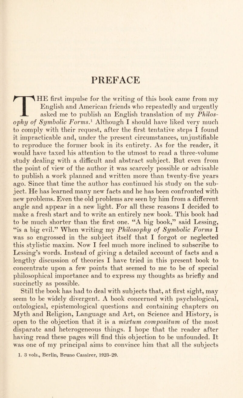 PREFACE THE first impulse for the writing of this book came from my English and American friends who repeatedly and urgently asked me to publish an English translation of my Philos¬ ophy of Symbolic Forms.1 Although I should have liked very much to comply with their request, after the first tentative steps I found it impracticable and, under the present circumstances, unjustifiable to reproduce the former book in its entirety. As for the reader, it would have taxed his attention to the utmost to read a three-volume study dealing with a difficult and abstract subject. But even from the point of view of the author it was scarcely possible or advisable to publish a work planned and written more than twenty-five years ago. Since that time the author has continued his study on the sub¬ ject. He has learned many new facts and he has been confronted with new problems. Even the old problems are seen by him from a different angle and appear in a new light. For all these reasons I decided to make a fresh start and to write an entirely new book. This book had to be much shorter than the first one. “A big book,” said Lessing, “is a big evil.” When writing my Philosophy of Symbolic Forms I was so engrossed in the subject itself that I forgot or neglected this stylistic maxim. Now I feel much more inclined to subscribe to Lessing’s words. Instead of giving a detailed account of facts and a lengthy discussion of theories I have tried in this present book to concentrate upon a few points that seemed to me to be of special philosophical importance and to express my thoughts as briefly and succinctly as possible. Still the book has had to deal with subjects that, at first sight, may seem to be widely divergent. A book concerned with psychological, ontological, epistemological questions and containing chapters on Myth and Religion, Language and Art, on Science and History, is open to the objection that it is a mixtum compositum of the most disparate and heterogeneous things. I hope that the reader after having read these pages will find this objection to be unfounded. It was one of my principal aims to convince him that all the subjects 1. 3 vols., Berlin, Bruno Cassirer, 1923-29.