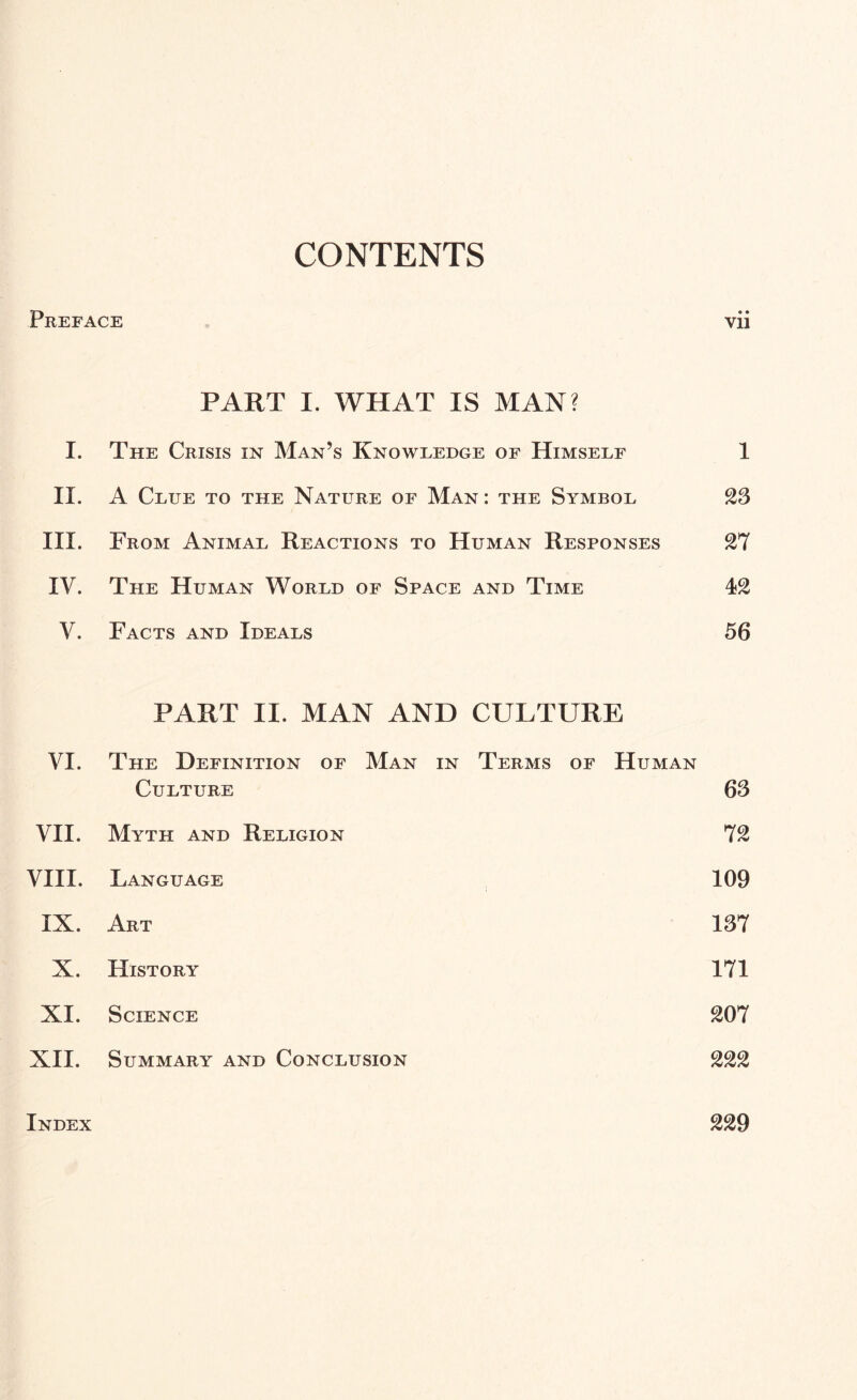 CONTENTS Preface vii PART I. WHAT IS MAN? I. The Crisis in Man’s Knowledge of Himself II. A Clue to the Nature of Man: the Symbol III. From Animal Reactions to Human Responses IV. The Human World of Space and Time V. Facts and Ideals PART II. MAN AND CULTURE VI. The Definition of Man in Culture Terms of Human 63 VII. Myth and Religion 72 VIII. Language 109 IX. Art 137 X. History 171 XI. Science 207 XII. Summary and Conclusion 222 Index 229 1 23 27 42 56