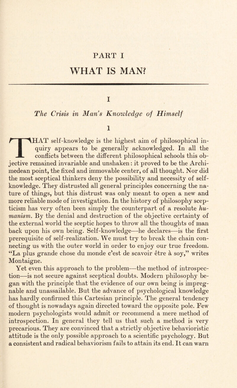 WHAT IS MAN? i \ „ | The Crisis in Mans Knowledge of Himself 1 THAT self-knowledge is the highest aim of philosophical in¬ quiry appears to be generally acknowledged. In all the conflicts between the different philosophical schools this ob¬ jective remained invariable and unshaken: it proved to be the Archi¬ medean point, the fixed and immovable center, of all thought. Nor did the most sceptical thinkers deny the possibility and necessity of self- knowledge. They distrusted all general principles concerning the na¬ ture of things, but this distrust was only meant to open a new and more reliable mode of investigation. In the history of philosophy scep¬ ticism has very often been simply the counterpart of a resolute hu¬ manism. By the denial and destruction of the objective certainty of the external world the sceptic hopes to throw all the thoughts of man back upon his own being. Self-knowledge—he declares—is the first prerequisite of self-realization. We must try to break the chain con¬ necting us with the outer world in order to enjoy our true freedom. “La plus grande chose du monde c’est de scavoir etre a soy,” writes Montaigne. Yet even this approach to the problem—the method of introspec¬ tion—is not secure against sceptical doubts. Modern philosophy be¬ gan with the principle that the evidence of our own being is impreg¬ nable and unassailable. But the advance of psychological knowledge has hardly confirmed this Cartesian principle. The general tendency of thought is nowadays again directed toward the opposite pole. Few modern psychologists would admit or recommend a mere method of introspection. In general they tell us that such a method is very precarious. They are convinced that a strictly objective behavioristic attitude is the only possible approach to a scientific psychology. But a consistent and radical behaviorism fails to attain its end. It can warn