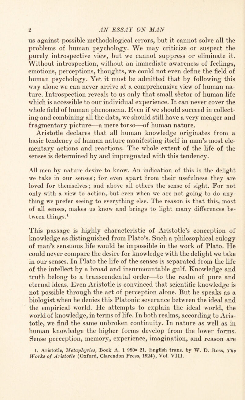 us against possible methodological errors, but it cannot solve all the problems of human psychology. We may criticize or suspect the purely introspective view, but we cannot suppress or eliminate it. Without introspection, without an immediate awareness of feelings, emotions, perceptions, thoughts, we could not even define the field of human psychology. Yet it must be admitted that by following this way alone we can never arrive at a comprehensive view of human na¬ ture. Introspection reveals to us only that small sector of human life which is accessible to our individual experience. It can never cover the whole field of human phenomena. Even if we should succeed in collect¬ ing and combining all the data, we should still have a very meager and fragmentary picture—a mere torso—of human nature. Aristotle declares that all human knowledge originates from a basic tendency of human nature manifesting itself in man’s most ele¬ mentary actions and reactions. The whole extent of the life of the senses is determined by and impregnated with this tendency. All men by nature desire to know. An indication of this is the delight we take in our senses; for even apart from their usefulness they are loved for themselves; and above all others the sense of sight. For not only with a view to action, but even when we are not going to do any¬ thing we prefer seeing to everything else. The reason is that this, most of all senses, makes us know and brings to light many differences be¬ tween things.1 This passage is highly characteristic of Aristotle’s conception of knowledge as distinguished from Plato’s. Such a philosophical eulogy of man’s sensuous life would be impossible in the work of Plato. He could never compare the desire for knowledge with the delight we take in our senses. In Plato the life of the senses is separated from the life of the intellect by a broad and insurmountable gulf. Knowledge and truth belong to a transcendental order—to the realm of pure and eternal ideas. Even Aristotle is convinced that scientific knowledge is not possible through the act of perception alone. But he speaks as a biologist when he denies this Platonic severance between the ideal and the empirical world. He attempts to explain the ideal world, the world of knowledge, in terms of life. In both realms, according to Aris¬ totle, we find the same unbroken continuity. In nature as well as in human knowledge the higher forms develop from the lower forms. Sense perception, memory, experience, imagination, and reason are 1. Aristotle, Metaphysics, Book A. 1 980a 21. English trans. by W. D. Ross, The Works of Aristotle (Oxford, Clarendon Press, 1924), Vol. VIII.