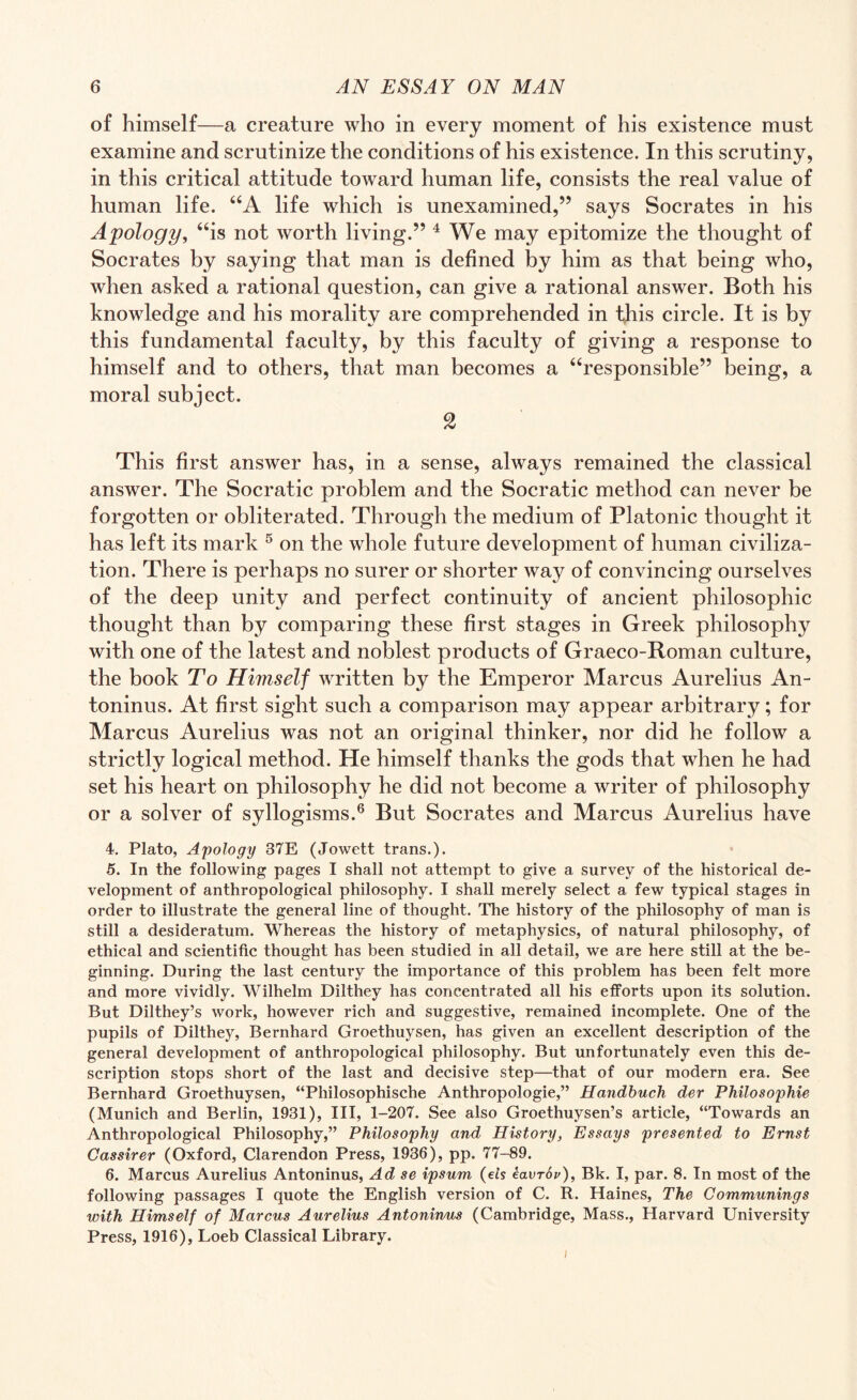 of himself—a creature who in every moment of his existence must examine and scrutinize the conditions of his existence. In this scrutiny, in this critical attitude toward human life, consists the real value of human life. “A life which is unexamined,” says Socrates in his Apology, “is not worth living.” 4 We may epitomize the thought of Socrates by saying that man is defined by him as that being who, when asked a rational question, can give a rational answer. Both his knowledge and his morality are comprehended in this circle. It is by this fundamental faculty, by this faculty of giving a response to himself and to others, that man becomes a “responsible” being, a moral subject. 2 This first answer has, in a sense, always remained the classical answer. The Socratic problem and the Socratic method can never be forgotten or obliterated. Through the medium of Platonic thought it has left its mark 5 on the whole future development of human civiliza¬ tion. There is perhaps no surer or shorter way of convincing ourselves of the deep unity and perfect continuity of ancient philosophic thought than by comparing these first stages in Greek philosophy with one of the latest and noblest products of Graeco-Roman culture, the book To Himself written by the Emperor Marcus Aurelius An¬ toninus. At first sight such a comparison may appear arbitrary; for Marcus Aurelius was not an original thinker, nor did he follow a strictly logical method. He himself thanks the gods that when he had set his heart on philosophy he did not become a writer of philosophy or a solver of syllogisms.6 But Socrates and Marcus Aurelius have 4. Plato, Apology 37E (Jowett trans.). 5. In the following pages I shall not attempt to give a survey of the historical de¬ velopment of anthropological philosophy. I shall merely select a few typical stages in order to illustrate the general line of thought. The history of the philosophy of man is still a desideratum. Whereas the history of metaphysics, of natural philosophy, of ethical and scientific thought has been studied in all detail, we are here still at the be¬ ginning. During the last century the importance of this problem has been felt more and more vividly. Wilhelm Dilthey has concentrated all his efforts upon its solution. But Dilthey’s work, however rich and suggestive, remained incomplete. One of the pupils of Dilthey, Bernhard Groethuysen, has given an excellent description of the general development of anthropological philosophy. But unfortunately even this de¬ scription stops short of the last and decisive step—that of our modern era. See Bernhard Groethuysen, “Philosophische Anthropologie,” Handbuch der Philosophic (Munich and Berlin, 1931), III, 1-207. See also Groethuysen’s article, “Towards an Anthropological Philosophy,” Philosophy and History, Essays presented to Ernst Cassirer (Oxford, Clarendon Press, 1936), pp. 77-89. 6. Marcus Aurelius Antoninus, Ad se ipsum (eis eavrov), Bk. I, par. 8. In most of the following passages I quote the English version of C. R. Haines, The Communings with Himself of Marcus Aurelius Antoninus (Cambridge, Mass., Harvard University Press, 1916), Loeb Classical Library.