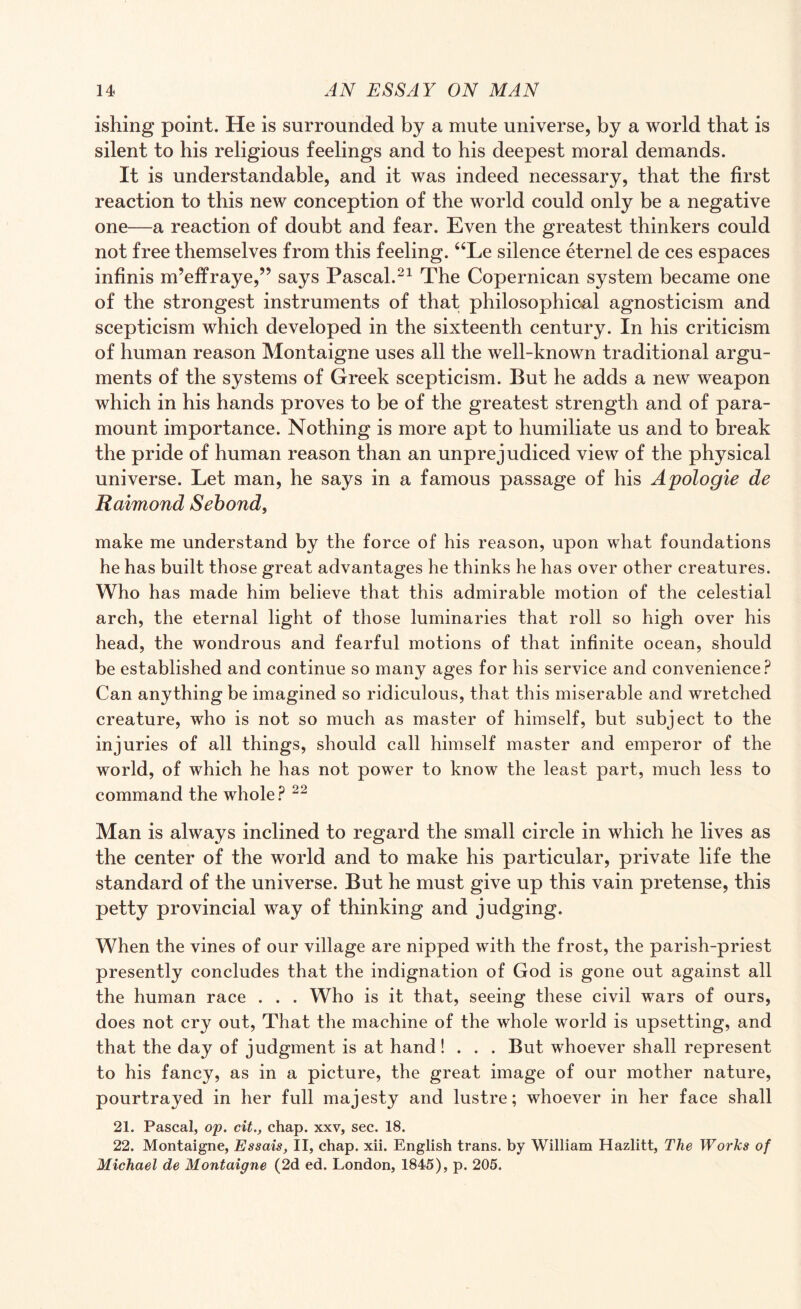 ishing point. He is surrounded by a mute universe, by a world that is silent to his religious feelings and to his deepest moral demands. It is understandable, and it was indeed necessary, that the first reaction to this new conception of the world could only be a negative one—a reaction of doubt and fear. Even the greatest thinkers could not free themselves from this feeling. “Le silence eternel de ces espaces infinis m’effraye,” says Pascal.21 The Copernican system became one of the strongest instruments of that philosophical agnosticism and scepticism which developed in the sixteenth century. In his criticism of human reason Montaigne uses all the well-known traditional argu¬ ments of the systems of Greek scepticism. But he adds a new weapon which in his hands proves to be of the greatest strength and of para¬ mount importance. Nothing is more apt to humiliate us and to break the pride of human reason than an unprejudiced view of the physical universe. Let man, he says in a famous passage of his Apologie de Raimond Sebond, make me understand by the force of his reason, upon what foundations he has built those great advantages he thinks he has over other creatures. Who has made him believe that this admirable motion of the celestial arch, the eternal light of those luminaries that roll so high over his head, the wondrous and fearful motions of that infinite ocean, should be established and continue so many ages for his service and convenience? Can anything be imagined so ridiculous, that this miserable and wretched creature, who is not so much as master of himself, but subject to the injuries of all things, should call himself master and emperor of the world, of which he has not power to know the least part, much less to command the whole? 22 Man is always inclined to regard the small circle in which he lives as the center of the world and to make his particular, private life the standard of the universe. But he must give up this vain pretense, this petty provincial way of thinking and judging. When the vines of our village are nipped with the frost, the parish-priest presently concludes that the indignation of God is gone out against all the human race . . . Who is it that, seeing these civil wars of ours, does not cry out, That the machine of the whole world is upsetting, and that the day of judgment is at hand! . . . But whoever shall represent to his fancy, as in a picture, the great image of our mother nature, pourtrayed in her full majesty and lustre; whoever in her face shall 21. Pascal, op. cit., chap, xxv, sec. 18. 22. Montaigne, Essais, II, chap. xii. English trans. by William Hazlitt, The Works of Michael de Montaigne (2d ed. London, 1845), p. 205.