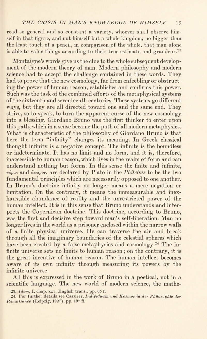 read so general and so constant a variety, whoever shall observe him¬ self in that figure, and not himself but a whole kingdom, no bigger than the least touch of a pencil, in comparison of the Avhole, that man alone is able to value things according to their true estimate and grandeur.23 Montaigne’s words give us the clue to the whole subsequent develop¬ ment of the modern theory of man. Modern philosophy and modern science had to accept the challenge contained in these words. They had to prove that the new cosmology, far from enfeebling or obstruct¬ ing the power of human reason, establishes and confirms this power. Such was the task of the combined efforts of the metaphysical systems of the sixteenth and seventeenth centuries. These systems go different ways, but they are all directed toward one and the same end. They strive, so to speak, to turn the apparent curse of the new cosmology into a blessing. Giordano Bruno was the first thinker to enter upon this path, which in a sense became the path of all modern metaphysics. What is characteristic of the philosophy of Giordano Bruno is that here the term “infinity” changes its meaning. In Greek classical thought infinity is a negative concept. The infinite is the boundless or indeterminate. It has no limit and no form, and it is, therefore, inaccessible to human reason, which lives in the realm of form and can understand nothing but forms. In this sense the finite and infinite, Trepan and aTretpov, are declared by Plato in the Philebus to be the two fundamental principles which are necessarily opposed to one another. In Bruno’s doctrine infinity no longer means a mere negation or limitation. On the contrary, it means the immeasurable and inex¬ haustible abundance of reality and the unrestricted power of the human intellect. It is in this sense that Bruno understands and inter¬ prets the Copernican doctrine. This doctrine, according to Bruno, was the first and decisive step toward man’s self-liberation. Man no longer lives in the world as a prisoner enclosed within the narrow walls of a finite physical universe. He can traverse the air and break through all the imaginary boundaries of the celestial spheres which have been erected by a false metaphysics and cosmology.24 The in¬ finite universe sets no limits to human reason; on the contrary, it is the great incentive of human reason. The human intellect becomes aware of its own infinity through measuring its powers by the infinite universe. All this is expressed in the work of Bruno in a poetical, not in a scientific language. The new world of modern science, the mathe- 23. Idem, I, chap. xxv. English trans., pp. 65 f. 24. For further details see Cassirer, Individnum und Kosmos in der Philosophie der Renaissance (Leipzig, 1927), pp. 197 ff.