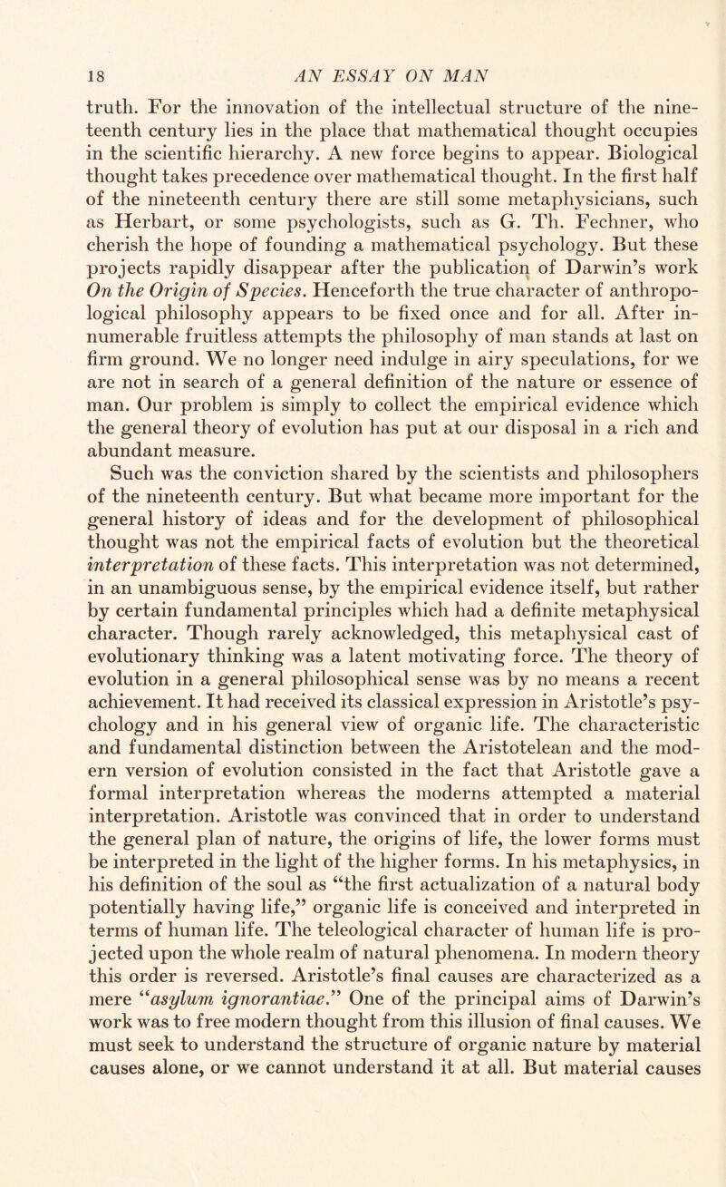 truth. For the innovation of the intellectual structure of the nine¬ teenth century lies in the place that mathematical thought occupies in the scientific hierarchy. A new force begins to appear. Biological thought takes precedence over mathematical thought. In the first half of the nineteenth century there are still some metaphysicians, such as Herbart, or some psychologists, such as G. Th. Fechner, who cherish the hope of founding a mathematical psychology. But these projects rapidly disappear after the publication of Darwin’s work On the Origin of Species. Henceforth the true character of anthropo¬ logical philosophy appears to be fixed once and for all. After in¬ numerable fruitless attempts the philosophy of man stands at last on firm ground. We no longer need indulge in airy speculations, for we are not in search of a general definition of the nature or essence of man. Our problem is simply to collect the empirical evidence which the general theory of evolution has put at our disposal in a rich and abundant measure. Such was the conviction shared by the scientists and philosophers of the nineteenth century. But what became more important for the general history of ideas and for the development of philosophical thought was not the empirical facts of evolution but the theoretical interpretation of these facts. This interpretation was not determined, in an unambiguous sense, by the empirical evidence itself, but rather by certain fundamental principles which had a definite metaphysical character. Though rarely acknowledged, this metaphysical cast of evolutionary thinking was a latent motivating force. The theory of evolution in a general philosophical sense was by no means a recent achievement. It had received its classical expression in Aristotle’s psy¬ chology and in his general view of organic life. The characteristic and fundamental distinction between the Aristotelean and the mod¬ ern version of evolution consisted in the fact that Aristotle gave a formal interpretation whereas the moderns attempted a material interpretation. Aristotle was convinced that in order to understand the general plan of nature, the origins of life, the lower forms must be interpreted in the light of the higher forms. In his metaphysics, in his definition of the soul as “the first actualization of a natural body potentially having life,” organic life is conceived and interpreted in terms of human life. The teleological character of human life is pro¬ jected upon the whole realm of natural phenomena. In modern theory this order is reversed. Aristotle’s final causes are characterized as a mere “asylum ignorantiae.” One of the principal aims of Darwin’s work was to free modern thought from this illusion of final causes. We must seek to understand the structure of organic nature by material causes alone, or we cannot understand it at all. But material causes