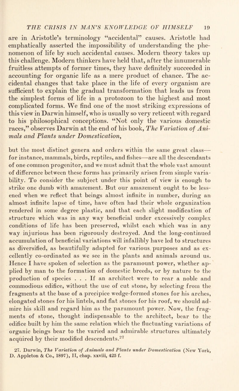 are in Aristotle’s terminology “accidental” causes. Aristotle had emphatically asserted the impossibility of understanding the phe¬ nomenon of life by such accidental causes. Modern theory takes up this challenge. Modern thinkers have held that, after the innumerable fruitless attempts of former times, they have definitely succeeded in accounting for organic life as a mere product of chance. The ac¬ cidental changes that take place in the life of every organism are sufficient to explain the gradual transformation that leads us from the simplest forms of life in a protozoon to the highest and most complicated forms. We find one of the most striking expressions of this view in Darwin himself, who is usually so very reticent with regard to his philosophical conceptions. “Not only the various domestic races,” observes Darwin at the end of his book, The Vdilation of Ani¬ mals and Plants under Domestication, but the most distinct genera and orders within the same great class— for instance, mammals, birds, reptiles, and fishes—are all the descendants of one common progenitor, and we must admit that the whole vast amount of difference between these forms has primarily arisen from simple varia¬ bility. To consider the subject under this point of view is enough to strike one dumb with amazement. But our amazement ought to be less¬ ened when we reflect that beings almost infinite in number, during an almost infinite lapse of time, have often had their whole organization rendered in some degree plastic, and that each slight modification of structure which was in any way beneficial under excessively complex conditions of life has been preserved, whilst each which was in any way injurious has been rigorously destroyed. And the long-continued accumulation of beneficial variations will infallibly have led to structures as diversified, as beautifully adapted for various, purposes and as ex¬ cellently co-ordinated as we see in the plants and animals around us. Hence I have spoken of selection as the paramount power, whether ap¬ plied by man to the formation of domestic breeds, or by nature to the production of species ... If an architect were to rear a noble and commodious edifice, without the use of cut stone, by selecting from the fragments at the base of a precipice wedge-formed stones for his arches, elongated stones for his lintels, and fiat stones for his roof, we should ad¬ mire his skill and regard him as the paramount power. Now, the frag¬ ments of stone, thought indispensable to the architect, bear to the edifice built by him the same relation which the fluctuating variations of organic beings bear to the varied and admirable structures ultimately acquired by their modified descendents.27 27. Darwin, The Variation of Animals and Plants under Domestication (New York, D. Appleton & Co., 1897), II, chap, xxviii, 425 f.