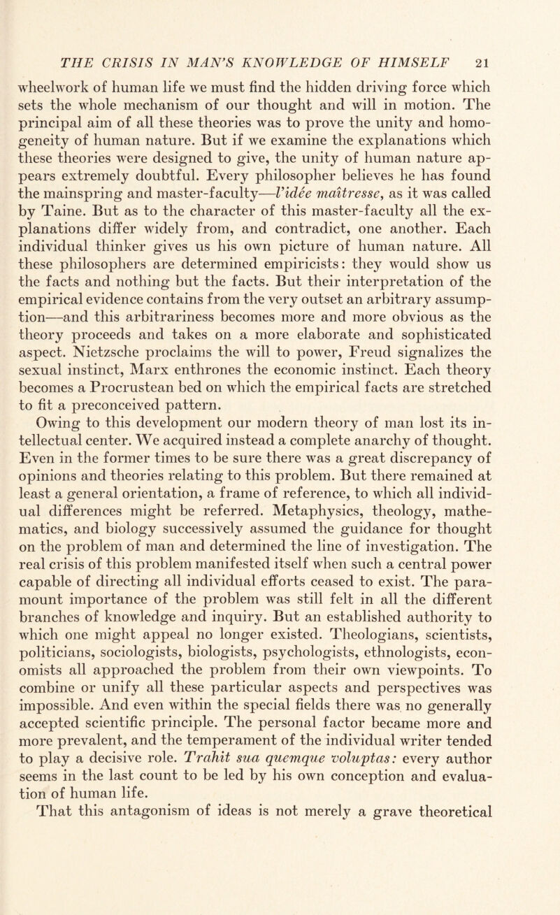 wheelwork of human life we must find the hidden driving force which sets the whole mechanism of our thought and will in motion. The principal aim of all these theories was to prove the unity and homo¬ geneity of human nature. But if we examine the explanations which these theories were designed to give, the unity of human nature ap¬ pears extremely doubtful. Every philosopher believes he has found the mainspring and master-faculty—l’idee maitresse, as it was called by Taine. But as to the character of this master-faculty all the ex¬ planations differ widely from, and contradict, one another. Each individual thinker gives us his own picture of human nature. All these philosophers are determined empiricists: they would show us the facts and nothing but the facts. But their interpretation of the empirical evidence contains from the very outset an arbitrary assump¬ tion—and this arbitrariness becomes more and more obvious as the theory proceeds and takes on a more elaborate and sophisticated aspect. Nietzsche proclaims the will to power, Freud signalizes the sexual instinct, Marx enthrones the economic instinct. Each theory becomes a Procrustean bed on which the empirical facts are stretched to fit a preconceived pattern. Owing to this development our modern theory of man lost its in¬ tellectual center. We acquired instead a complete anarchy of thought. Even in the former times to be sure there was a great discrepancy of opinions and theories relating to this problem. But there remained at least a general orientation, a frame of reference, to which all individ¬ ual differences might be referred. Metaphysics, theology, mathe¬ matics, and biology successively assumed the guidance for thought on the problem of man and determined the line of investigation. The real crisis of this problem manifested itself when such a central power capable of directing all individual efforts ceased to exist. The para¬ mount importance of the problem was still felt in all the different branches of knowledge and inquiry. But an established authority to which one might appeal no longer existed. Theologians, scientists, politicians, sociologists, biologists, psychologists, ethnologists, econ¬ omists all approached the problem from their own viewpoints. To combine or unify all these particular aspects and perspectives was impossible. And even within the special fields there was no generally accepted scientific principle. The personal factor became more and more prevalent, and the temperament of the individual writer tended to play a decisive role. Trahit sua quemque voluptas: every author seems in the last count to be led by his own conception and evalua¬ tion of human life. That this antagonism of ideas is not merely a grave theoretical