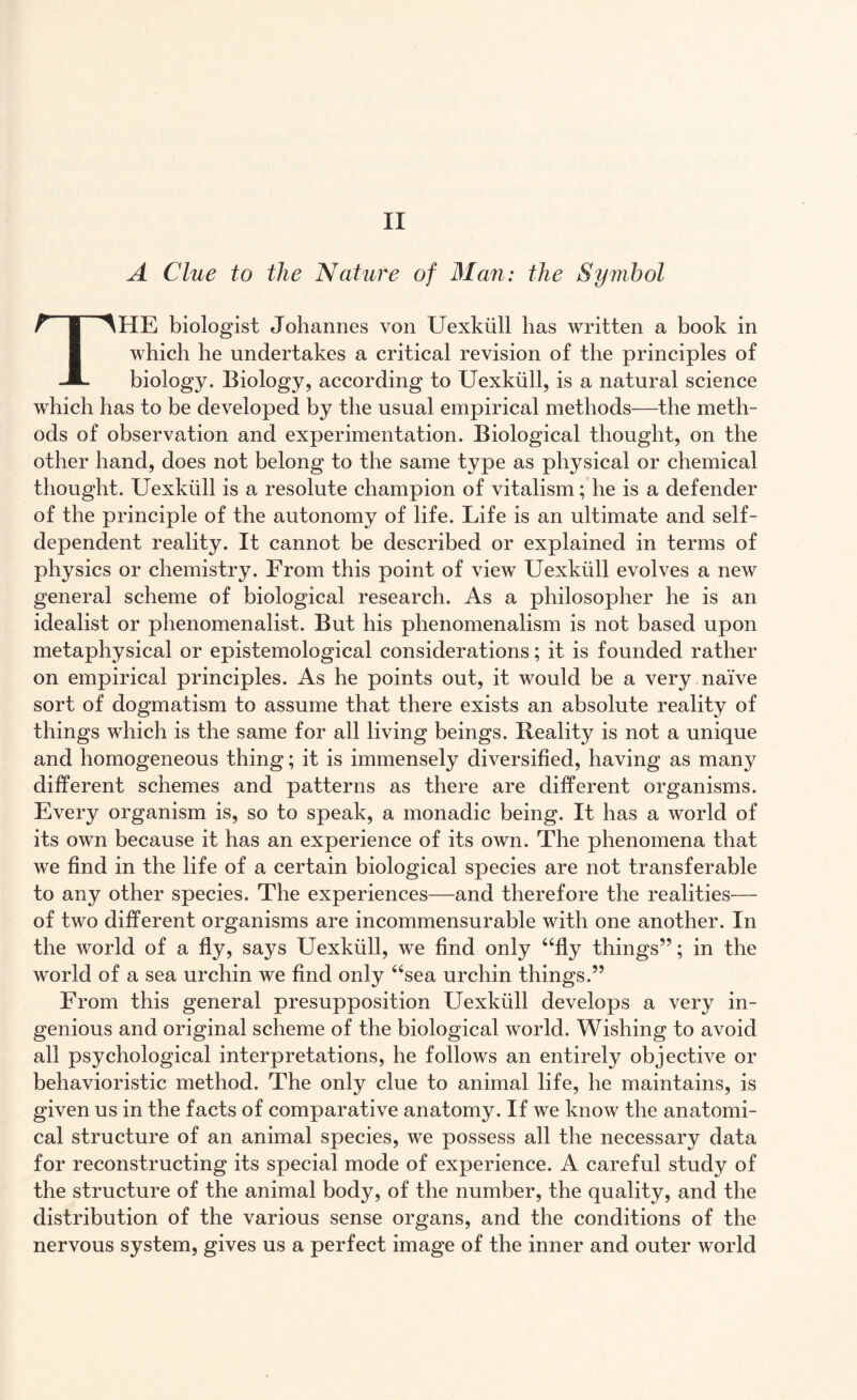 A Clue to the Nature of Man: the Symbol THE biologist Johannes von Uexkiill has written a book in which he undertakes a critical revision of the principles of biology. Biology, according to Uexkiill, is a natural science which has to be developed by the usual empirical methods—the meth¬ ods of observation and experimentation. Biological thought, on the other hand, does not belong to the same type as physical or chemical thought. Uexkiill is a resolute champion of vitalism; he is a defender of the principle of the autonomy of life. Life is an ultimate and self- dependent reality. It cannot be described or explained in terms of physics or chemistry. From this point of view Uexkiill evolves a new general scheme of biological research. As a philosopher he is an idealist or phenomenalist. But his phenomenalism is not based upon metaphysical or epistemological considerations; it is founded rather on empirical principles. As he points out, it would be a very naive sort of dogmatism to assume that there exists an absolute reality of things which is the same for all living beings. Reality is not a unique and homogeneous thing; it is immensely diversified, having as many different schemes and patterns as there are different organisms. Every organism is, so to speak, a monadic being. It has a world of its own because it has an experience of its own. The phenomena that we find in the life of a certain biological species are not transferable to any other species. The experiences—and therefore the realities— of two different organisms are incommensurable with one another. In the world of a fly, says Uexkiill, we find only “fly things”; in the world of a sea urchin we find only “sea urchin things.” From this general presupposition Uexkiill develops a very in¬ genious and original scheme of the biological world. Wishing to avoid all psychological interpretations, he follows an entirely objective or behavioristic method. The only clue to animal life, he maintains, is given us in the facts of comparative anatomy. If we know the anatomi¬ cal structure of an animal species, we possess all the necessary data for reconstructing its special mode of experience. A careful study of the structure of the animal body, of the number, the quality, and the distribution of the various sense organs, and the conditions of the nervous system, gives us a perfect image of the inner and outer world