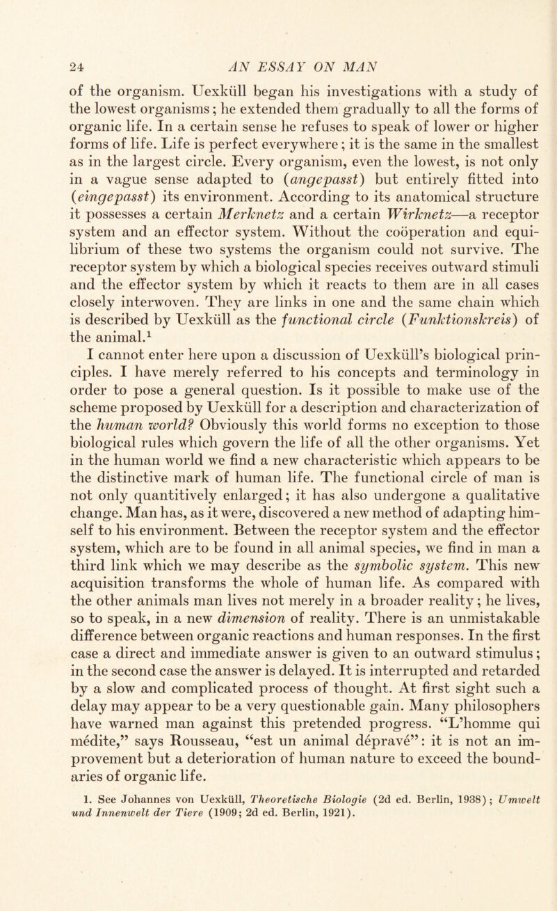 of the organism. Uexkiill began his investigations with a study of the lowest organisms; he extended them gradually to all the forms of organic life. In a certain sense he refuses to speak of lower or higher forms of life. Life is perfect everywhere; it is the same in the smallest as in the largest circle. Every organism, even the lowest, is not only in a vague sense adapted to (angepasst) but entirely fitted into (eingepasst) its environment. According to its anatomical structure it possesses a certain Merknetz and a certain Wirknetz—a receptor system and an effector system. Without the cooperation and equi¬ librium of these two systems the organism could not survive. The receptor system by which a biological species receives outward stimuli and the effector system by which it reacts to them are in all cases closely interwoven. They are links in one and the same chain which is described by Uexkiill as the functional circle (Funktionskreis) of the animal.1 I cannot enter here upon a discussion of Uexkiill’s biological prin¬ ciples. I have merely referred to his concepts and terminology in order to pose a general question. Is it possible to make use of the scheme proposed by Uexkiill for a description and characterization of the human world? Obviously this world forms no exception to those biological rules which govern the life of all the other organisms. Yet in the human world we find a new characteristic which appears to be the distinctive mark of human life. The functional circle of man is not only quantitively enlarged; it has also undergone a qualitative change. Man has, as it were, discovered a new method of adapting him¬ self to his environment. Between the receptor system and the effector system, which are to be found in all animal species, we find in man a third link which we may describe as the symbolic system. This new acquisition transforms the whole of human life. As compared with the other animals man lives not merely in a broader reality; he lives, so to speak, in a new dimension of reality. There is an unmistakable difference between organic reactions and human responses. In the first case a direct and immediate answer is given to an outward stimulus; in the second case the answer is delayed. It is interrupted and retarded by a slow and complicated process of thought. At first sight such a delay may appear to be a very questionable gain. Many philosophers have warned man against this pretended progress. “L’homme qui medite,” says Rousseau, “est un animal deprave”: it is not an im¬ provement but a deterioration of human nature to exceed the bound¬ aries of organic life. 1. See Johannes von Uexkiill, Theoretische Biologie (2d ed. Berlin, 1938); Umwelt und Innenwelt der Tiere (1909; 2d ed. Berlin, 1921).