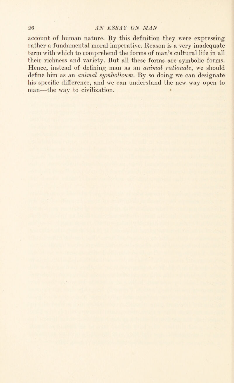 account of human nature. By this definition they were expressing rather a fundamental moral imperative. Reason is a very inadequate term with which to comprehend the forms of man’s cultural life in all their richness and variety. But all these forms are symbolic forms. Hence, instead of defining man as an animal rationale, we should define him as an animal symbolicum. By so doing we can designate his specific difference, and we can understand the new way open to man—the way to civilization.